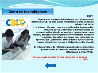La interacción con recursos multimedia, hipermedia, base de datos, softwares y herramientas de comunicación, donde se realizan tareas tales como buscar, procesar e intercambiar información, elaborar y publicar trabajos, así como usar sistemas de aprendizaje (tutoriales, simuladores, ejercitadores, juegos didácticos, cursos a distancia, entre otros). - El intercambio y la reflexión grupal sobre contenidos presentados a través de medios audiovisuales, televisivos o sitios Web.  CBIT El proyecto Centros Bolivarianos de Informática y Telemática (CBIT) crea aulas multimedia como espacios educativos para: ACTUALMENTE SE CUENTA CON 1000 CBIT EN TODO EL PAÍS Centros tecnológicos  