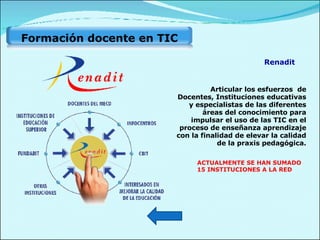 Articular los esfuerzos  de Docentes, Instituciones educativas y especialistas de las diferentes áreas del conocimiento para impulsar el uso de las TIC en el proceso de enseñanza aprendizaje con la finalidad de elevar la calidad de la praxis pedagógica. ACTUALMENTE SE HAN SUMADO 15 INSTITUCIONES A LA RED Renadit Formación docente en TIC  