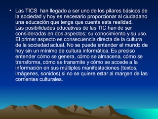 Las TICS  han llegado a ser uno de los pilares básicos de la sociedad y hoy es necesario proporcionar al ciudadano una educación que tenga que cuenta esta realidad. Las posibilidades educativas de las TIC han de ser consideradas en dos aspectos: su conocimiento y su uso. El primer aspecto es consecuencia directa de la cultura de la sociedad actual. No se puede entender el mundo de hoy sin un mínimo de cultura informática. Es preciso entender cómo se genera, cómo se almacena, cómo se transforma, cómo se transmite y cómo se accede a la información en sus múltiples manifestaciones (textos, imágenes, sonidos) si no se quiere estar al margen de las corrientes culturales.  