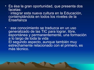 Es ésa la gran oportunidad, que presenta dos facetas: · integrar esta nueva cultura en la Educación, contemplándola en todos los niveles de la Enseñanza · ese conocimiento se traduzca en un uso generalizado de las TIC para lograr, libre, espontánea y permanentemente, una formación a lo largo de toda la vida El segundo aspecto, aunque también muy estrechamente relacionado con el primero, es más técnico.  