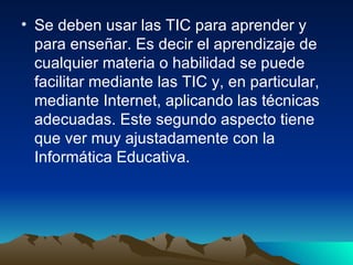 Se deben usar las TIC para aprender y para enseñar. Es decir el aprendizaje de cualquier materia o habilidad se puede facilitar mediante las TIC y, en particular, mediante Internet, aplicando las técnicas adecuadas. Este segundo aspecto tiene que ver muy ajustadamente con la Informática Educativa. 