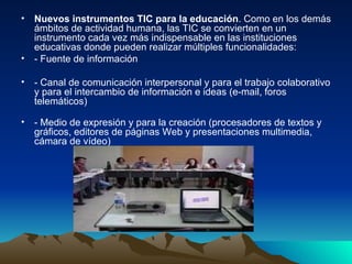 Nuevos instrumentos TIC para la educación . Como en los demás ámbitos de actividad humana, las TIC se convierten en un instrumento cada vez más indispensable en las instituciones educativas donde pueden realizar múltiples funcionalidades: - Fuente de información  - Canal de comunicación interpersonal y para el trabajo colaborativo y para el intercambio de información e ideas (e-mail, foros telemáticos) - Medio de expresión y para la creación (procesadores de textos y gráficos, editores de páginas Web y presentaciones multimedia, cámara de vídeo) 