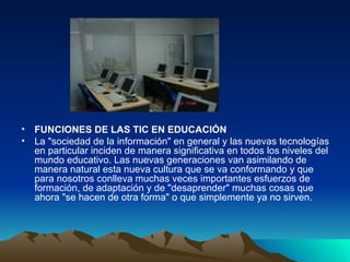 FUNCIONES DE LAS TIC EN EDUCACIÓN La "sociedad de la información" en general y las nuevas tecnologías en particular inciden de manera significativa en todos los niveles del mundo educativo. Las nuevas generaciones van asimilando de manera natural esta nueva cultura que se va conformando y que para nosotros conlleva muchas veces importantes esfuerzos de formación, de adaptación y de "desaprender" muchas cosas que ahora "se hacen de otra forma" o que simplemente ya no sirven.  