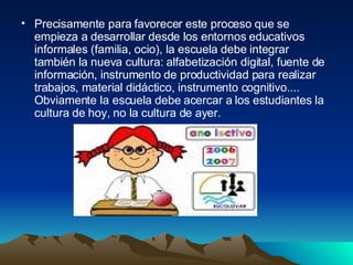 Precisamente para favorecer este proceso que se empieza a desarrollar desde los entornos educativos informales (familia, ocio), la escuela debe integrar también la nueva cultura: alfabetización digital, fuente de información, instrumento de productividad para realizar trabajos, material didáctico, instrumento cognitivo.... Obviamente la escuela debe acercar a los estudiantes la cultura de hoy, no la cultura de ayer.  