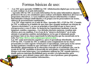 Formas básicas de uso:
• - Las TIC para aprender SOBRE las TIC Alfabetización digital que en los centros
se suele realizar en el aula informática.
- Aprender DE las TIC en el aula informática En las aulas informáticas algunos
profesores llevan a los estudiantes para realizar actividades didácticas diversas con
programas educativos. A veces también para buscar información o realizar
determinados trabajos (individuales o en grupo) con los procesadores de textos,
editores de presentaciones multimedia...
- Las TIC como soporte en el aula de clase. Aprender DE y CON las TIC. Cuando
las TIC se utilizan en el ámbito de una clase (por ejemplo mediante un sistema de
"pizarra electrónica"), su uso en principio es parecido al que se hace con el
retroproyector o con el vídeo. Se mejoran las exposiciones mediante el uso de
imágenes, sonidos, esquemas... Los métodos docentes mejoran, resultan más
eficaces, pero no cambian. Con el uso de la "pizarra electrónica" en el aula,
además se propician cambios metodológicos, en los que el alumnado puede
participar más en las clases (aportando la información que ha encontrado en la
red). Ver http://dewey.uab.es/pmarques/pizarra.htm -
Las TIC como instrumento cognitivo y para el aprendizaje distribuido. Aprender
CON las TIC. Cuando las TIC se utilizan como complemento de las clases
presenciales (o como espacio virtual para el aprendizaje, como pasa en los cursos
on-line) podemos considerar que entramos en el ámbito del aprendizaje
distribuido, planteamiento de la educación centrado en el estudiante que, con la
ayuda de las TIC posibilita el desarrollo de actividades e interacción tanto en
tiempo real como asíncronas. Los estudiantes utilizan las TIC cuando quieren y
donde quieren (máxima flexibilidad) para acceder a la información, para
comunicarse, para debatir temas entre ellos o con el profesor, para preguntar,
para compartir e intercambiar información...
 