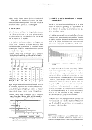 que en Estados Unidos, cuando ya se encontraban en el
31% de acceso. Por el contrario, esto hace que el creci-
miento en América Latina presente la tasa más alta de cre-
cimiento mundial, lo que reduce la brecha digital.
La brecha interna
La brecha interna se refiere a las desigualdades de acceso
a las TIC que tienen lugar en los países latinoamericanos.
Un elemento de gran importancia en esta brecha es el
nivel de ingresos de los hogares.
En la siguiente gráfica se muestran los hogares con
hijos/as entre 6 y 19 años con acceso a Internet según
quintiles de ingreso, observándose un importante aumen-
to de hogares conectados entre las familias con quintil V,
es decir, de mayor ingreso económico.
Según el lugar de residencia también se observan importan-
tes variaciones, atendiendo a si son áreas metropolitanas o
rurales. En la mayoría de los países, se observa un importan-
te aumento de acceso a Internet en áreas metropolitanas.
2.2. Impacto de las TIC en educación en Europa y
América Latina
Uno de los indicadores de implantación de las TIC en el
proceso de enseñanza aprendizaje es la disponibilidad de
PC en el centro de estudios y el porcentaje de estos que
tienen conexión a Internet.
En la gráfica se observa la incursión de las TIC en los cen-
tros educativos. Aunque los datos disponibles proceden
de diversos informes, la tasa de crecimiento en la implan-
tación de TIC en los centros educativos latinoamericanos
se encuentra entre las más altas debido a su tardío inicio.
En Europa, el uso de las TIC en la educación y la forma-
ción ha sido una prioridad en la mayoría de los países en
la última década, pero el progreso no se ha realizado al
mismo nivel. Existen considerables diferencias de incor-
poración de las TIC entre países y dentro del propio país,
y entre los centros en los propios países. Un pequeño
porcentaje de centros educativos de algunos países han
integrado las TIC en la programación, y muestran altos
niveles de uso efectivo y apropiado para apoyar y trans-
formar la docencia y el aprendizaje en un amplio abanico
de asignaturas. La mayoría de los centros, sin embargo,
están en una fase temprana de adopción de las TIC,
caracterizada por dotación y uso no coordinado.
El informe i2010 20073
proporciona un ‘borrador’ del
progreso de cada país hacia los objetivos i2010 sobre la
base de países. En lo que se refiere a centros educativos,
presenta tres indicadores clave:
15
AMÉRICA LATINA (8 PAÍSES): HOGARES CON HIJOS/AS ENTRE 6 Y 19
AÑOS CON ACCESO A INTERNET SEGÚN QUINTILES DE INGRESO,
TOTAL NACIONAL, ALREDEDOR DE 2003 (En porcentajes)
0
10
20
30
40
50
60
Brasil
2003
Chile
2003
Costa
Rica
2002
México
2004
Perú
2003
Para-
guay
2000
El Sal-
vador
2001
Uru-
guay
2002
QI 0,6 1,2 0,7 0,3 0,1 0,0 0,4 0,6
QII 1,1 2,2 1,8 0,9 0,0 0,0 0,1 2,0
QIII 3,0 5,1 2,3 2,5 0,0 0,3 0,1 6,5
QIV 10,4 12,7 6,8 5,8 0,1 0,1 0,8 17,4
QV 45,9 45,9 22,8 28,1 5,1 4,0 5,7 55,5
FUENTE: CEPAL, sobre la base de tabulaciones especiales de las encuestas de
hogares de los respectivos países
AMÉRICA LATINA (8 PAÍSES): HOGARES CON HIJOS/AS ENTRE 6 Y 19
AÑOS CON ACCESO A INTERNET SEGÚN ÁREA DE RESIDENCIA,
TOTAL NACIONAL, ALREDEDOR DE 2003 (En porcentajes)
Uruguay 2002
El Salvador 2001
Paraguay 2000
Perú 2003
México 2004
Costa Rica 2003
Chile 2003
Brasil 2003
Áreas Metropolitanas Resto urbano Rural
0 5 10 15 20 30 0
8,9
25,9
0,9
0,8
0,4
3,8
2,4
2,6
3,2
2,1
1,6 11
20,4
0,5 10,5
17,2
10,4
8,2
13,1
FUENTE: OCDE 2000/2003 y Empírica 2006 Encargado por la Comisión
Europea
3
Comunicación de la Comisión Europea (2006): «i2010 –Informe
Anual 2007 de la Sociedad de la Información http://ec.europa.eu/
information_society/eeurope/i2010/annual_report/index_en.htm»
102958_XXII_SEM_MONOGRAFICA.qxd 26/1/08 02:03 Página 15
www.fundacionsantillana.com
 