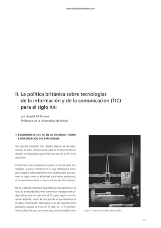 107
II. La política británica sobre tecnologías
de la información y de la comunicacion (TIC)
para el siglo XXI
por Angela McFarlane
Profesora de la Universidad de Bristol
1. EVOLUCIÓN DE LAS TIC EN LA DOCENCIA, TEORÍA
E INVESTIGACIÓN DEL APRENDIZAJE
Me gustaría compartir con ustedes algunas de las expe-
riencias de estos últimos veinte años en el Reino Unido en
relación con las políticas que tienen que ver con las TIC en la
educación.
Estudiando nuestra posición actual en el uso de estas tec-
nologías, quisiera centrarme en lo que deberíamos hacer
para preparar adecuadamente a los jóvenes para que asu-
man su lugar, tanto en el sentido social como económico,
en lo que hemos dado en llamar «la era de información».
No sé si alguien reconoce esta máquina que aparece en la
foto. Es en realidad el primer transmisor y receptor del có-
digo Morse, que data del año 1837 y que, según el Smith-
sonian Institute, marcó el principio de lo que llamamos la
era de la información. Esta época no es tan reciente como
parecería, porque se inició en el siglo XIX. Y el aconteci-
miento clave fue que, por primera vez, resultó posible trans- Figura 1. Transmisor y receptor Morse de 1837.
102958_XXII_SEM_MONOGRAFICA.qxd 26/1/08 02:03 Página 107
www.fundacionsantillana.com
 
