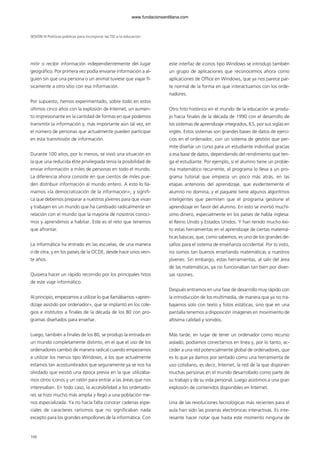 mitir o recibir información independientemente del lugar
geográfico. Por primera vez podía enviarse información a al-
guien sin que una persona o un animal tuviese que viajar fí-
sicamente a otro sitio con esa información.
Por supuesto, hemos experimentado, sobre todo en estos
últimos cinco años con la explosión de Internet, un aumen-
to impresionante en la cantidad de formas en que podemos
transmitir la información y, más importante aún tal vez, en
el número de personas que actualmente pueden participar
en esta transmisión de información.
Durante 100 años, por lo menos, se vivió una situación en
la que una reducida élite privilegiada tenía la posibilidad de
enviar información a miles de personas en todo el mundo.
La diferencia ahora consiste en que cientos de miles pue-
den distribuir información al mundo entero. A esto lo lla-
mamos «la democratización de la información», y signifi-
ca que debemos preparar a nuestros jóvenes para que vivan
y trabajen en un mundo que ha cambiado radicalmente en
relación con el mundo que la mayoría de nosotros conoci-
mos y aprendimos a habitar. Este es el reto que tenemos
que afrontar.
La informática ha entrado en las escuelas, de una manera
o de otra, y en los países de la OCDE, desde hace unos vein-
te años.
Quisiera hacer un rápido recorrido por los principales hitos
de este viaje informático.
Al principio, empezamos a utilizar lo que llamábamos «apren-
dizaje asistido por ordenador», que se implantó en los cole-
gios e institutos a finales de la década de los 80 con pro-
gramas diseñados para enseñar.
Luego, también a finales de los 80, se produjo la entrada en
un mundo completamente distinto, en el que el uso de los
ordenadores cambió de manera radical cuando empezamos
a utilizar los menús tipo Windows, a los que actualmente
estamos tan acostumbrados que seguramente ya se nos ha
olvidado que existió una época previa en la que utilizába-
mos otros iconos y un ratón para entrar a las áreas que nos
interesaban. En todo caso, la accesibilidad a los ordenado-
res se hizo mucho más amplia y llegó a una población me-
nos especializada. Ya no hacía falta conocer cadenas espe-
ciales de caracteres rarísimos que no significaban nada
excepto para los grandes empollones de la informática. Con
este interfaz de iconos tipo Windows se introdujo también
un grupo de aplicaciones que reconocemos ahora como
aplicaciones de Office en Windows, que ya nos parece par-
te normal de la forma en que interactuamos con los orde-
nadores.
Otro hito histórico en el mundo de la educación se produ-
jo hacia finales de la década de 1990 con el desarrollo de
los sistemas de aprendizaje integrados, ILS, por sus siglas en
inglés. Estos sistemas son grandes bases de datos de ejerci-
cios en el ordenador, con un sistema de gestión que per-
mite diseñar un curso para un estudiante individual gracias
a esa base de datos, dependiendo del rendimiento que ten-
ga el estudiante. Por ejemplo, si el alumno tiene un proble-
ma matemático recurrente, el programa lo lleva a un pro-
grama tutorial que empieza un poco más atrás, en las
etapas anteriores del aprendizaje, que evidentemente el
alumno no domina, y el paquete tiene algunos algoritmos
inteligentes que permiten que el programa gestione el
aprendizaje en favor del alumno. En esto se invirtió muchí-
simo dinero, especialmente en los países de habla inglesa:
el Reino Unido y Estados Unidos. Y han tenido mucho éxi-
to estas herramientas en el aprendizaje de ciertas matemá-
ticas básicas, que, como sabemos, es uno de los grandes de-
safíos para el sistema de enseñanza occidental. Por lo visto,
no somos tan buenos enseñando matemáticas a nuestros
jóvenes. Sin embargo, estas herramientas, al salir del área
de las matemáticas, ya no funcionaban tan bien por diver-
sas razones.
Después entramos en una fase de desarrollo muy rápido con
la introducción de los multimedia, de manera que ya no tra-
bajamos solo con texto y fotos estáticas, sino que en una
pantalla tenemos a disposición imágenes en movimiento de
altísima calidad y sonidos.
Más tarde, en lugar de tener un ordenador como recurso
aislado, podíamos conectarnos en línea y, por lo tanto, ac-
ceder a una red potencialmente global de ordenadores, que
es lo que ya damos por sentado como una herramienta de
uso cotidiano, es decir, Internet, la red de la que disponen
muchas personas en el mundo desarrollado como parte de
su trabajo y de su vida personal. Luego asistimos a una gran
explosión de contenidos disponibles en Internet.
Una de las revoluciones tecnológicas más recientes para el
aula han sido las pizarras electrónicas interactivas. Es inte-
resante hacer notar que hasta este momento ninguna de
SESIÓN III Políticas públicas para incorporar las TIC a la educación
108
102958_XXII_SEM_MONOGRAFICA.qxd 26/1/08 02:03 Página 108
www.fundacionsantillana.com
 