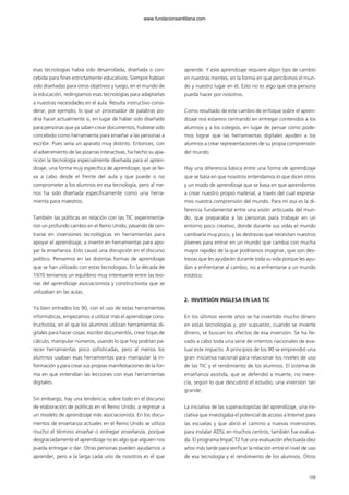 esas tecnologías había sido desarrollada, diseñada o con-
cebida para fines estrictamente educativos. Siempre habían
sido diseñadas para otros objetivos y luego, en el mundo de
la educación, redirigíamos esas tecnologías para adaptarlas
a nuestras necesidades en el aula. Resulta instructivo consi-
derar, por ejemplo, lo que un procesador de palabras po-
dría hacer actualmente si, en lugar de haber sido diseñado
para personas que ya saben crear documentos, hubiese sido
concebido como herramienta para enseñar a las personas a
escribir. Pues sería un aparato muy distinto. Entonces, con
el advenimiento de las pizarras interactivas, ha hecho su apa-
rición la tecnología especialmente diseñada para el apren-
dizaje, una forma muy específica de aprendizaje, que se lle-
va a cabo desde el frente del aula y que puede o no
comprometer a los alumnos en esa tecnología, pero al me-
nos ha sido diseñada específicamente como una herra-
mienta para maestros.
También las políticas en relación con las TIC experimenta-
ron un profundo cambio en el Reino Unido, pasando de cen-
trarse en inversiones tecnológicas en herramientas para
apoyar el aprendizaje, a invertir en herramientas para apo-
yar la enseñanza. Esto causó una disrupción en el discurso
político. Pensemos en las distintas formas de aprendizaje
que se han utilizado con estas tecnologías. En la década de
1970 teníamos un equilibrio muy interesante entre las teo-
rías del aprendizaje asociacionista y constructivista que se
utilizaban en las aulas.
Ya bien entrados los 90, con el uso de estas herramientas
informáticas, empezamos a utilizar más el aprendizaje cons-
tructivista, en el que los alumnos utilizan herramientas di-
gitales para hacer cosas: escribir documentos, crear hojas de
cálculo, manipular números, usando lo que hoy podrían pa-
recer herramientas poco sofisticadas, pero al menos los
alumnos usaban esas herramientas para manipular la in-
formación y para crear sus propias manifestaciones de la for-
ma en que entendían las lecciones con esas herramientas
digitales.
Sin embargo, hay una tendencia, sobre todo en el discurso
de elaboración de políticas en el Reino Unido, a regresar a
un modelo de aprendizaje más asociacionista. En los docu-
mentos de enseñanza actuales en el Reino Unido se utiliza
mucho el término enseñar o entregar enseñanza, porque
desgraciadamente el aprendizaje no es algo que alguien nos
pueda entregar o dar. Otras personas pueden ayudarnos a
aprender, pero a la larga cada uno de nosotros es el que
aprende. Y este aprendizaje requiere algún tipo de cambio
en nuestras mentes, en la forma en que percibimos el mun-
do y nuestro lugar en él. Esto no es algo que otra persona
pueda hacer por nosotros.
Como resultado de este cambio de enfoque sobre el apren-
dizaje nos estamos centrando en entregar contenidos a los
alumnos y a los colegios, en lugar de pensar cómo pode-
mos lograr que las herramientas digitales ayuden a los
alumnos a crear representaciones de su propia comprensión
del mundo.
Hay una diferencia básica entre una forma de aprendizaje
que se basa en que nosotros entendamos lo que dicen otros
y un modo de aprendizaje que se basa en que aprendamos
a crear nuestro propio material, a través del cual expresa-
mos nuestra comprensión del mundo. Para mí esa es la di-
ferencia fundamental entre una visión anticuada del mun-
do, que preparaba a las personas para trabajar en un
entorno poco creativo, donde durante sus vidas el mundo
cambiaría muy poco, y las destrezas que necesitan nuestros
jóvenes para entrar en un mundo que cambia con mucha
mayor rapidez de la que podríamos imaginar, que son des-
trezas que les ayudarán durante toda su vida porque les ayu-
dan a enfrentarse al cambio, no a enfrentarse a un mundo
estático.
2. INVERSIÓN INGLESA EN LAS TIC
En los últimos veinte años se ha invertido mucho dinero
en estas tecnologías y, por supuesto, cuando se invierte
dinero, se buscan los efectos de esa inversión. Se ha lle-
vado a cabo toda una serie de intentos nacionales de eva-
luar este impacto. A principios de los 90 se emprendió una
gran iniciativa nacional para relacionar los niveles de uso
de las TIC y el rendimiento de los alumnos. El sistema de
enseñanza asistida, que se defendió a muerte, no mere-
cía, según lo que descubrió el estudio, una inversión tan
grande.
La iniciativa de las superautopistas del aprendizaje, una ini-
ciativa que investigaba el potencial de acceso a Internet para
las escuelas y que abrió el camino a nuevas inversiones
para instalar ADSL en muchos centros, también fue evalua-
da. El programa ImpaCT2 fue una evaluación efectuada diez
años más tarde para verificar la relación entre el nivel de uso
de esa tecnología y el rendimiento de los alumnos. Otros
109
102958_XXII_SEM_MONOGRAFICA.qxd 26/1/08 02:03 Página 109
www.fundacionsantillana.com
 