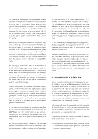 Los jóvenes de mayor poder adquisitivo tienen ordena-
dores de última generación, con conexiones ADSL a In-
ternet, y viven en un contexto donde tienen acceso a
adultos que entienden de informática y les pueden ayu-
dar a utilizar las tecnologías digitales e Internet. Esto con-
trasta con los alumnos que tienen ordenadores más vie-
jos, sin buena conexión a Internet, y que no tienen acceso
a adultos que les ayuden en temas informáticos fuera de
la escuela.
En el Reino Unido hay actualmente un número tan redu-
cido de chicos que no tienen acceso a la informática que
instalar tecnología en los hogares de los jóvenes que no
disponen de ella es un problema fácil de resolver guber-
namentalmente. Calculamos que dentro de un año, más
o menos, los únicos hogares con hijos mayores de 12 años
que no tengan ordenador serán los que no lo quieran, pero
todo el que quiera tener un ordenador en casa podrá te-
nerlo.
Sin embargo, el problema más difícil de resolver estriba en
la diferencia en lo que experimentan los chicos que tienen
acceso a adultos que saben de informática y los que no lo
tienen. Y hay o se están ensayando distintos esquemas para
lograr una mayor participación de los padres en la educa-
ción de sus hijos; y también para educar a los padres al mis-
mo tiempo que a los hijos para que puedan ofrecerles apo-
yo en el uso de las tecnologías.
Una de las razones por las que se han emprendido estas ac-
ciones para eliminar las diferencias digitales es que el pro-
grama ImpaCT2 reveló una estrecha correlación entre el ni-
vel de informática que se utiliza fuera del centro educativo
y los logros escolares. Así, pues, políticamente, existe el con-
vencimiento de que la informática fuera de la escuela ayu-
da a los jóvenes en su educación, y hay pruebas que apo-
yan este convencimiento.
Y ¿qué hacen nuestros jóvenes con estas tecnologías? Exis-
te una visión un tanto romántica de los jóvenes del año
2007. Según esa visión, podríamos pensar que cualquiera
que sea menor de 25 años tiene una rica experiencia cultu-
ral en Internet y que los mayores de 25 no se enteran de
nada.
Por supuesto, hay muchísimos jóvenes que han tenido ex-
periencias notablemente productivas en Internet. Por ejem-
plo, los jóvenes que escriben novelas enteras y las publican,
un capítulo tras otro, en las páginas de aficionados a la li-
teratura, y los miles de lectores ávidos que leen su trabajo.
Este tipo de experiencia sería extraordinaria hasta hace muy
poco para un autor que no encontrase editorial. Pues esa
experiencia de los jóvenes era desconocida hasta la llegada
de Internet, sobre todo, hasta la llegada de las tecnologías de
la Web 2.0, que permiten a los usuarios crear sus propios
contenidos y ponerlos en línea para que otros respondan a
ellos.
En esta práctica cultural emergente y nueva participan mu-
chos jóvenes y no tan jóvenes; y debemos entender las im-
plicaciones que esta y otras prácticas similares tienen para
la educación tradicional.
Los jóvenes que difunden activamente su información tie-
nen mucho éxito al encontrar la tecnología que necesitan,
utilizan las páginas especialmente diseñadas para lo que re-
quieren en su trabajo escolar y en su vida personal, y ac-
tualmente hay una directriz en el Reino Unido donde se dice
que los jóvenes, al terminar el instituto, deben tener una
plataforma informática fuera de la escuela para ellos y sus
padres.
4. TENDENCIAS EN LAS TIC A DÍA DE HOY
Resulta especialmente interesante el contraste que se pue-
de establecer entre las posibilidades de interacción de las
plataformas formales en los centros escolares frente a
las plataformas más espontáneas que operan en entornos
on-line menos formales. Ahora mismo estamos trabajando
en un proyecto de investigación, conjuntamente con la BBC
y con financiación del Consejo de Investigación, para exa-
minar las interacciones educativas que tienen lugar en esos
espacios creados de manera más informal.
Así, pues, una de las tendencias actuales de las tecnologías
de la educación en los centros escolares son las platafor-
mas de aprendizaje denominadas «entornos virtuales de
aprendizaje o aprendizaje gestionado».
Otras tendencias que cabe señalar actualmente en el Reino
Unido en este campo de las TIC son:
• la amplia utilización de software social, softbook, donde
a menudo los jóvenes manejan o gestionan su vida social
mediante estas tecnologías;
111
102958_XXII_SEM_MONOGRAFICA.qxd 26/1/08 02:03 Página 111
www.fundacionsantillana.com
 