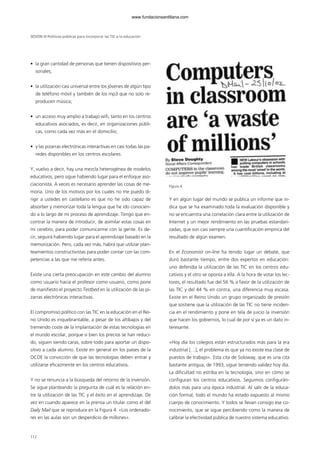• la gran cantidad de personas que tienen dispositivos per-
sonales;
• la utilización casi universal entre los jóvenes de algún tipo
de teléfono móvil y también de los mp3 que no solo re-
producen música;
• un acceso muy amplio a trabajo wifi, tanto en los centros
educativos asociados, es decir, en organizaciones públi-
cas, como cada vez más en el domicilio;
• y las pizarras electrónicas interactivas en casi todas las pa-
redes disponibles en los centros escolares.
Y, vuelvo a decir, hay una mezcla heterogénea de modelos
educativos, pero sigue habiendo lugar para el enfoque aso-
ciacionista. A veces es necesario aprender las cosas de me-
moria. Uno de los motivos por los cuales no me puedo di-
rigir a ustedes en castellano es que no he sido capaz de
absorber y memorizar toda la lengua que he ido conocien-
do a lo largo de mi proceso de aprendizaje. Tengo que en-
contrar la manera de introducir, de asimilar estas cosas en
mi cerebro, para poder comunicarme con la gente. Es de-
cir, seguirá habiendo lugar para el aprendizaje basado en la
memorización. Pero, cada vez más, habrá que utilizar plan-
teamientos constructivistas para poder contar con las com-
petencias a las que me refería antes.
Existe una cierta preocupación en este cambio del alumno
como usuario hacia el profesor como usuario, como pone
de manifiesto el proyecto Testbed en la utilización de las pi-
zarras electrónicas interactivas.
El compromiso político con las TIC en la educación en el Rei-
no Unido es inquebrantable, a pesar de los altibajos y del
tremendo coste de la implantación de estas tecnologías en
el mundo escolar, porque si bien los precios se han reduci-
do, siguen siendo caras, sobre todo para aportar un dispo-
sitivo a cada alumno. Existe en general en los países de la
OCDE la convicción de que las tecnologías deben entrar y
utilizarse eficazmente en los centros educativos.
Y no se renuncia a la búsqueda del retorno de la inversión.
Se sigue planteando la pregunta de cuál es la relación en-
tre la utilización de las TIC y el éxito en el aprendizaje. De
vez en cuando aparece en la prensa un titular como el del
Daily Mail que se reproduce en la Figura 4: «Los ordenado-
res en las aulas son un desperdicio de millones».
Figura 4.
Y en algún lugar del mundo se publica un informe que in-
dica que se ha examinado toda la evaluación disponible y
no se encuentra una correlación clara entre la utilización de
Internet y un mejor rendimiento en las pruebas estandari-
zadas, que son casi siempre una cuantificación empírica del
resultado de algún examen.
En el Economist on-line ha tenido lugar un debate, que
duró bastante tiempo, entre dos expertos en educación:
uno defendía la utilización de las TIC en los centros edu-
cativos y el otro se oponía a ella. A la hora de votar los lec-
tores, el resultado fue del 56 % a favor de la utilización de
las TIC y del 44 % en contra, una diferencia muy escasa.
Existe en el Reino Unido un grupo organizado de presión
que sostiene que la utilización de las TIC no tiene inciden-
cia en el rendimiento y pone en tela de juicio la inversión
que hacen los gobiernos, lo cual de por sí ya es un dato in-
teresante.
«Hoy día los colegios están estructurados más para la era
industrial […], el problema es que ya no existe esa clase de
puestos de trabajo». Esta cita de Soloway, que es una cita
bastante antigua, de 1993, sigue teniendo validez hoy día.
La dificultad no estriba en la tecnología, sino en cómo se
configuran los centros educativos. Seguimos configurán-
dolos más para una época industrial. Al salir de la educa-
ción formal, todo el mundo ha estado expuesto al mismo
cuerpo de conocimiento. Y todos se llevan consigo ese co-
nocimiento, que se sigue percibiendo como la manera de
calibrar la efectividad pública de nuestro sistema educativo.
SESIÓN III Políticas públicas para incorporar las TIC a la educación
112
102958_XXII_SEM_MONOGRAFICA.qxd 26/1/08 02:03 Página 112
www.fundacionsantillana.com
 
