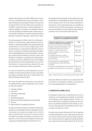 Estudios internacionales como PISA y TIMS ponen el acento
más en las competencias que en los conocimientos. No se
trata de evaluar lo que uno puede recordar, sino lo que uno
es capaz de hacer en los tres campos que, por ejemplo, es-
tudia PISA: comprensión lectora, ciencias y matemáticas. Y,
si bien los gobiernos se muestran muy sensibles a las posi-
ciones de sus países en las tablas de estas comparaciones in-
ternacionales, es difícil sacar consecuencias para las políticas
educativas concretas de cada país a partir de esos datos.
Como consecuencia, en el Reino Unido, se ha efectuado un
estudio con la denominación «Aprovechamiento de la tec-
nología». A través de este estudio hemos podido verificar que
tan solo entre el 11 y el 15 % de los colegios utilizan las TIC
de manera eficaz, lo cual es bastante problemático. Según el
informe, son pocos los profesionales que aprovechan plena-
mente las posibilidades que ofrece la tecnología. La tecnolo-
gía se suele utilizar para extraer los recursos, es decir, para
entregar los contenidos. Los profesores a lo mejor preparan
sus clases, sus lecciones, utilizando las TIC y las tecnologías
de procesamiento de texto y de presentación, pero no dise-
ñan lecciones en las que los alumnos utilicen las TIC para
crear sus propias versiones de lo que han comprendido.
En cuanto a la visión de los centros educativos, tal y como
se refleja en los documentos políticos, el marco más idóneo
para valorar la utilización de las TIC en dichos centros es el
Becta Self Review Framework (SFR).
Este marco de revisión, de autorrevisión, es una matriz de
85 variables distintas, cada una disponible a cinco niveles,
en estos ocho aspectos:
1. Liderazgo y gestión.
2. Currículum.
3. Enseñanza y aprendizaje.
4. Evaluación.
5. Desarrollo profesional.
6. Ampliación de oportunidades para el aprendizaje.
7. Recursos.
8. Impacto sobre los resultados del alumno.
En cada una de estas cuestiones se proponen distintas afir-
maciones y los responsables del centro responden cuál es la
más cercana a la situación de su propio centro. De ahí se
deriva un perfil de cómo se encuentra su centro a la hora
de integrar la tecnología. Por ejemplo, en el primer nivel, se
pregunta si el centro utiliza la tecnología de manera ade-
cuada para la sociedad basada en la información o no.
Una perspectiva distinta la ofrece el trabajo de Christian Lab-
be, docente en la Universidad de Frontera, en Chile, que exa-
mina la situación de las TIC en los centros educativos en
comparación con las aspiraciones para una sociedad rica
en información. Esta visión de la educación contrasta con la
visión que se tendría en caso de hacerlo lo mejor posible de
acuerdo con el marco de la SRV (véase Figura 5).
Comparación con las aspiraciones políticas
basadas en la sociedad del conocimiento
Figura 5. Estudio basado en la tesis doctoral de Christian Labbe (2007).
Una de las diferencias reside en que el estudio Becta SRV
no se refiere a las enseñanzas centradas en los alumnos ni
en un aprendizaje basado en las competencias.
5. PERSPECTIVAS SOBRE LAS TIC
Es importante recordar que la implantación de las TIC no
constituye una única experiencia integrada, sino que tiene
muchas facetas, muchos aspectos distintos. Colocar a un
alumno delante de un programa informático de otros au-
tores es muy diferente a la experiencia de trabajar en un sis-
tema de autoría electrónica multimedia para que el alum-
no pueda crear algo por sí mismo.
En ambos casos se están utilizando las TIC. No se trata de si
se utiliza el ordenador en el aula, sino de cómo se utiliza. Este
es uno de los motivos por los cuales los estudios a gran es-
cala, a la hora de buscar el impacto de la educación electró-
nica, no examinan la forma de la utilización de las TIC en di-
113
Conjunto de aspiraciones para la utilización de
las TIC en la enseñanza y en el aprendizaje
SRF
Integración perfecta de la tecnología en la fase
de planificación del diseño del currículum
Depósito de contenido digital dinámico
Método de adaptación masivo y en función
de la capacidad
Los profesores demuestran un abanico
de competencias en la utilización de las TIC
para la enseñanza
Mencionado
Mencionado
Mencionado
Mencionado
Las escuelas tienen una mayor capacidad y
responsabilidad para la implementación de la
tecnología
Facilitación de tecnología flexible a todo el alumnado
Pedagogía centrada sobre todo en el alumno activo
Mencionado
Mencionado
Ambiguo, no
claramente
mencionado
102958_XXII_SEM_MONOGRAFICA.qxd 26/1/08 02:03 Página 113
www.fundacionsantillana.com
 