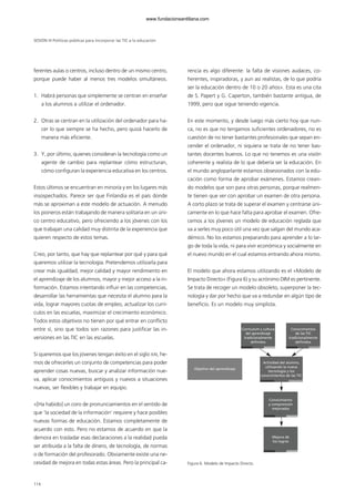 ferentes aulas o centros, incluso dentro de un mismo centro,
porque puede haber al menos tres modelos simultáneos.
1. Habrá personas que simplemente se centran en enseñar
a los alumnos a utilizar el ordenador.
2. Otras se centran en la utilización del ordenador para ha-
cer lo que siempre se ha hecho, pero quizá hacerlo de
manera más eficiente.
3. Y, por último, quienes consideran la tecnología como un
agente de cambio para replantear cómo estructuran,
cómo configuran la experiencia educativa en los centros.
Estos últimos se encuentran en minoría y en los lugares más
insospechados. Parece ser que Finlandia es el país donde
más se aproximan a este modelo de actuación. A menudo
los pioneros están trabajando de manera solitaria en un úni-
co centro educativo, pero ofreciendo a los jóvenes con los
que trabajan una calidad muy distinta de la experiencia que
quieren respecto de estos temas.
Creo, por tanto, que hay que replantear por qué y para qué
queremos utilizar la tecnología. Pretendemos utilizarla para
crear más igualdad, mejor calidad y mayor rendimiento en
el aprendizaje de los alumnos, mayor y mejor acceso a la in-
formación. Estamos intentando influir en las competencias,
desarrollar las herramientas que necesita el alumno para la
vida, lograr mayores cuotas de empleo, actualizar los currí-
culos en las escuelas, maximizar el crecimiento económico.
Todos estos objetivos no tienen por qué entrar en conflicto
entre sí, sino que todos son razones para justificar las in-
versiones en las TIC en las escuelas.
Si queremos que los jóvenes tengan éxito en el siglo XXI, he-
mos de ofrecerles un conjunto de competencias para poder
aprender cosas nuevas, buscar y analizar información nue-
va, aplicar conocimientos antiguos y nuevos a situaciones
nuevas, ser flexibles y trabajar en equipo.
«[Ha habido] un coro de pronunciamientos en el sentido de
que ‘la sociedad de la información’ requiere y hace posibles
nuevas formas de educación. Estamos completamente de
acuerdo con esto. Pero no estamos de acuerdo en que la
demora en trasladar esas declaraciones a la realidad pueda
ser atribuida a la falta de dinero, de tecnología, de normas
o de formación del profesorado. Obviamente existe una ne-
cesidad de mejora en todas estas áreas. Pero la principal ca-
rencia es algo diferente: la falta de visiones audaces, co-
herentes, inspiradoras, y aun así realistas, de lo que podría
ser la educación dentro de 10 o 20 años». Esta es una cita
de S. Papert y G. Caperton, también bastante antigua, de
1999, pero que sigue teniendo vigencia.
En este momento, y desde luego más cierto hoy que nun-
ca, no es que no tengamos suficientes ordenadores, no es
cuestión de no tener bastantes profesionales que sepan en-
cender el ordenador, ni siquiera se trata de no tener bas-
tantes docentes buenos. Lo que no tenemos es una visión
coherente y realista de lo que debería ser la educación. En
el mundo angloparlante estamos obsesionados con la edu-
cación como forma de aprobar exámenes. Estamos crean-
do modelos que son para otras personas, porque realmen-
te tienen que ver con aprobar un examen de otra persona.
A corto plazo se trata de superar el examen y centrarse úni-
camente en lo que hace falta para aprobar el examen. Ofre-
cemos a los jóvenes un modelo de educación reglada que
va a serles muy poco útil una vez que salgan del mundo aca-
démico. No los estamos preparando para aprender a lo lar-
go de toda la vida, ni para vivir económica y socialmente en
el nuevo mundo en el cual estamos entrando ahora mismo.
El modelo que ahora estamos utilizando es el «Modelo de
Impacto Directo» (Figura 6) y su acrónimo DIM es pertinente.
Se trata de recoger un modelo obsoleto, superponer la tec-
nología y dar por hecho que va a redundar en algún tipo de
beneficio. Es un modelo muy simplista.
Figura 6. Modelo de Impacto Directo.
SESIÓN III Políticas públicas para incorporar las TIC a la educación
114
Currículum y cultura
del aprendizaje
tradicionalmente
definidos
Objetivo del aprendizaje
Conocimientos
de las TIC
tradicionalmente
definidos
Actividad del alumno,
utilizando la nueva
tecnología y los
conocimientos de las TIC
Conocimiento
y comprensión
mejorados
Mejora de
los logros
102958_XXII_SEM_MONOGRAFICA.qxd 26/1/08 02:03 Página 114
www.fundacionsantillana.com
 