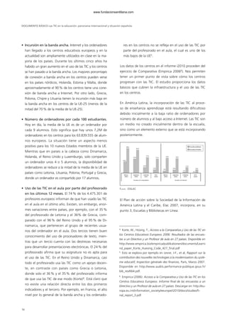 • Incursión en la banda ancha. Internet y los ordenadores
han llegado a los centros educativos europeos y en la
actualidad son ampliamente utilizados en clase en la ma-
yoría de los países. Durante los últimos cinco años ha
habido un gran aumento en el uso de las TIC y los centros
se han pasado a la banda ancha. Los mayores porcentajes
de conexión a banda ancha en los centros pueden verse
en los países nórdicos, Holanda, Estonia y Malta, donde
aproximadamente el 90% de los centros tiene una cone-
xión de banda ancha a Internet. Por otro lado, Grecia,
Polonia, Chipre y Lituania tienen la incursión más baja en
la banda ancha en los centros de la UE-25 (menos de la
mitad del 70% de la media de la UE-25).
• Número de ordenadores por cada 100 estudiantes.
Hoy en día, la media de la UE es de un ordenador por
cada 9 alumnos. Esto significa que hay unos 7,2M de
ordenadores en los centros para los 63.839.555 de alum-
nos europeos. La situación tiene un aspecto menos
positivo para los 10 nuevos Estados miembros de la UE.
Mientras que en países a la cabeza como Dinamarca,
Holanda, el Reino Unido y Luxemburgo, solo comparten
un ordenador unos 4 o 5 alumnos, la disponibilidad de
ordenadores se reduce a la mitad de la media de la UE en
países como Letonia, Lituania, Polonia, Portugal y Grecia,
donde un ordenador es compartido por 17 alumnos.
• Uso de las TIC en el aula por parte del profesorado
en los últimos 12 meses. El 74% de los 4.475.301 de
profesores europeos informan de que han usado las TIC
en el aula en el último año. Existen, sin embargo, enor-
mes variaciones entre países, por ejemplo, con el 35%
del profesorado de Letonia y el 36% de Grecia, com-
parado con el 96% del Reino Unido y el 95% de Di-
namarca, que pertenecen al grupo de recientes usua-
rios del ordenador en el aula. Dos tercios tienen buen
conocimiento del uso de procesadores de texto, mien-
tras que un tercio cuenta con las destrezas necesarias
para desarrollar presentaciones electrónicas. El 24% del
profesorado afirma que su asignatura no es apta para
el uso de las TIC. En el Reino Unido y Dinamarca, casi
todo el profesorado usa las TIC como un apoyo docen-
te, en contraste con países como Grecia o Letonia,
donde solo el 36% y el 35% del profesorado informa
de que usa las TIC de ese modo (Korte)4
. Está claro que
no existe una relación directa entre los dos primeros
indicadores y el tercero. Por ejemplo, en Francia, el alto
nivel por lo general de la banda ancha y los ordenado-
res en los centros no se refleja en el uso de las TIC por
parte del profesorado en el aula, el cual es uno de los
más bajos de la UE5
.
Los datos de los centros en el informe i2010 proceden del
ejercicio de Comparativa (Empirica 20066
). Nos permiten
tener un primer punto de vista sobre cómo los centros
progresan con las TIC. El estudio proporciona los datos
básicos que cubren la infraestructura y el uso de las TIC
en los centros.
En América Latina, la incorporación de las TIC al proce-
so de enseñanza aprendizaje está resultando dificultoso
debido inicialmente a la baja ratio de ordenadores por
número de alumnos y al bajo acceso a Internet. Las TIC son
un medio no creado inicialmente dentro de la escuela,
sino como un elemento externo que se está incorporando
posteriormente.
El Plan de acción sobre la Sociedad de la Información de
América Latina y el Caribe, Elac 2007, incorpora, en su
punto 3, Escuelas y Bibliotecas en Línea:
DOCUMENTO BÁSICO Las TIC en la educación: panorama internacional y situación española
16
4
Korte, W., Hüsing, T., Acceso a la Comparativa y Uso de las TIC en
los Centros Educativos Europeos 2006: Resultados de las encues-
tas a un Directivo y un Profesor de aula en 27 países. Disponible en
http://www.empirica.biz/empirica/publikationen/documents/Learni
nd_paper_Korte_Huesing_Code_427_final.pdf
5
Esto se explora por ejemplo en Lesne, J-F., et al, Rapport sur la
contribution des nouvelles technologies à la modernisation du systè-
me educatif, Inspection générale des finances, París, Marzo 2007.
Disponible en http://www.audits.performance-publique.gouv.fr/
bib_res/664.pdf.
6
Empirica (2006): Acceso a la Comparativa y Uso de las TIC en los
Centros Educativos Europeos. Informe final de las encuestas a un
Directivo y un Profesor de aula en 27 países. Descargar en: http://eu-
ropa.eu.int/information_society/eeurope/i2010/docs/studies/fi-
nal_report_3.pdf
FUENTE: OSILAC
Escuelas públicas
Escuelas privadas
42%
México
(2003)
Argentina
(2005)
Escuelas con computadora Escuelas con Internet
Colombia
(2001)
Perú
(2004)
México
(2003)
Argentina
(2005)
Colombia
(2001)
Perú
(2004)
88%
52%
82%
22%
57%
13%
51%
9%
55%
13%
53%
5%
21%
2%
13%
102958_XXII_SEM_MONOGRAFICA.qxd 26/1/08 02:03 Página 16
www.fundacionsantillana.com
 