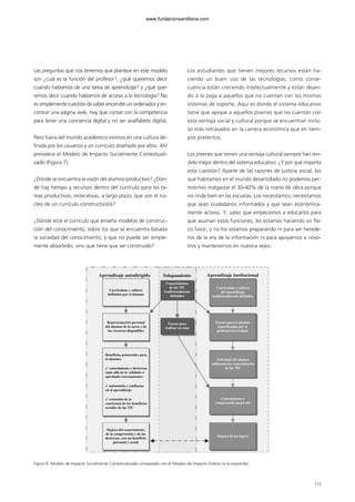 Las preguntas que nos tenemos que plantear en este modelo
son ¿cuál es la función del profesor?, ¿qué queremos decir
cuando hablamos de una tarea de aprendizaje? y ¿qué que-
remos decir cuando hablamos de acceso a la tecnología? No
es simplemente cuestión de saber encender un ordenador y en-
contrar una página web. Hay que contar con la competencia
para tener una conciencia digital y no ser analfabeto digital.
Pero fuera del mundo académico vivimos en una cultura de-
finida por los usuarios y un currículo diseñado por ellos. Ahí
prevalece el Modelo de Impacto Socialmente Contextuali-
zado (Figura 7).
¿Dónde se encuentra la visión del alumno productivo? ¿Dón-
de hay tiempo y recursos dentro del currículo para las ta-
reas productivas, reiterativas, a largo plazo, que son el nú-
cleo de un currículo constructivista?
¿Dónde está el currículo que enseña modelos de construc-
ción del conocimiento, sobre los que se encuentra basada
la sociedad del conocimiento, y que no puede ser simple-
mente absorbido, sino que tiene que ser construido?
Los estudiantes que tienen mejores recursos están ha-
ciendo un buen uso de las tecnologías, como conse-
cuencia están creciendo intelectualmente y están dejan-
do a la zaga a aquellos que no cuentan con los mismos
sistemas de soporte. Aquí es donde el sistema educativo
tiene que apoyar a aquellos jóvenes que no cuentan con
esta ventaja social y cultural porque se encuentran inclu-
so más retrasados en la carrera económica que en tiem-
pos pretéritos.
Los jóvenes que tienen una ventaja cultural siempre han ren-
dido mejor dentro del sistema educativo. ¿Y por qué importa
esta cuestión? Aparte de las razones de justicia social, los
que habitamos en el mundo desarrollado no podemos per-
mitirnos malgastar el 30-40% de la mano de obra porque
no rinde bien en las escuelas. Los necesitamos; necesitamos
que sean ciudadanos informados y que sean económica-
mente activos. Y, salvo que empecemos a educarlos para
que asuman estas funciones, les estamos haciendo un fla-
co favor, y no los estamos preparando ni para ser herede-
ros de la era de la información ni para apoyarnos a noso-
tros y mantenernos en nuestra vejez.
115
Figura 8. Modelo de Impacto Socialmente Contextualizado comparado con el Modelo de Impacto Directo (a la izquierda).
Aprendizaje autodirigido
Currículum y cultura
definidos por el alumno
Conocimientos
de las TIC
tradicionalmente
definidos
Currículum y cultura
del aprendizaje
tradicionalmente definidos
Tareas para el alumno
especificadas por el
profesor/currículum
Actividad del alumno
utilizando los conocimientos
de las TIC
Conocimiento y
comprensión mejorado
Mejora de los logros
Tareas para
realizar en casa
Representación personal
del alumno de la tarea y de
los recursos disponibles
Mejora del conocimiento,
de la comprensión y de las
destrezas, con un beneficio
personal y social
Beneficios potenciales para
el alumno:
✓ conocimiento y destrezas
(más allá de lo validado o
aprobado externamente)
✓ autonomía y confianza
en el aprendizaje
✓ extensión de la
conciencia de los beneficios
sociales de las TIC
Aprendizaje institucionalSolapamiento
102958_XXII_SEM_MONOGRAFICA.qxd 26/1/08 02:03 Página 115
www.fundacionsantillana.com
 