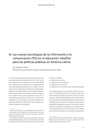 117
III. Las nuevas tecnologías de la información y la
comunicación (TIC) en la educación: desafíos
para las políticas públicas en América Latina
por Guillermo Sunkel
Oficial de Asuntos Sociales. División de Desarrollo Social de CEPAL
Se me ha solicitado que presente un panorama de las polí-
ticas públicas para la incorporación de las TIC en la educa-
ción en América Latina, destacando –en el limitado tiempo
de mi intervención– los rasgos comunes, especialmente los
retos y dificultades que se presentan en la región. Para res-
ponder a esta cuestión baso mi exposición en algunos plan-
teamientos que se desprenden de un estudio que realicé en
CEPAL durante 2006, cuyo propósito central era determi-
nar el grado de avance de la incorporación de las TIC en
las instituciones escolares de acuerdo con un conjunto de
indicadores1
. Para estos efectos se utilizó como base la pro-
puesta de UNESCO para Asia-Pacífico, que distingue las si-
guientes categorías de indicadores2
:
• Política y estrategia
• Infraestructura y acceso
• Capacitación de los profesores
• Integración en el currículum
• Incorporación en los procesos de enseñanza/aprendizaje
Estas categorías abarcan los principales aspectos que invo-
lucra la incorporación de las TIC en el sistema escolar y per-
miten distinguir las etapas de avance en que se encuentran
los países. Uno de los planteamientos que surgen del estu-
dio es que el proceso de informatización de las escuelas la-
tinoamericanas se encuentra en distintos «momentos» de
desarrollo en los diferentes países. Los «momentos» se rela-
cionan con la existencia o inexistencia de una política nacio-
nal de educación de las TIC, pero también con las diferen-
cias en términos de acceso, en los procesos de capacitación
1
Véase Sunkel, Guillermo, Las tecnologías de la información y la
comunicación (TIC) en la educación en América Latina. Una explo-
ración de indicadores, CEPAL, División de Desarrollo Social, Serie
Políticas Sociales 126, 2006.
2
La propuesta de UNESCO se encuentra formulada en Villanueva,
Carmelita (2003), Measuring ICT use in education in Asia and the Pa-
cific through performance indicators, Keynote paper, presentado en
el Joint UNECE/UNESCO/ITU/OECD/Eurostat Statistical Workshop:
Monitoring the Information Society: Data, Measurement and
Methods, Geneva, 8-9 December, 2003.
102958 MONOGRAFICA.qxd 29/1/08 06:32 Página 117
www.fundacionsantillana.com
 