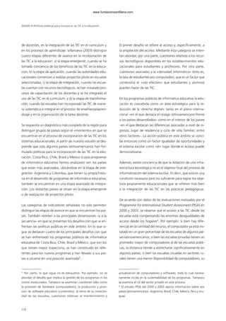de docentes, en la integración de las TIC en el currículum y
en los procesos de aprendizaje. Villanueva (2003) distingue
cuatro etapas diferentes de avance en la incorporación de
las TIC a la educación: a) la etapa emergente, cuando se ha
tomado conciencia de los beneficios de las TIC en la educa-
ción; b) la etapa de aplicación, cuando las autoridades edu-
cacionales comienzan a realizar proyectos piloto en escuelas
seleccionadas; c) la etapa de integración, cuando las escue-
las cuentan con recursos tecnológicos, se han instalado pro-
cesos de capacitación de los docentes y se ha integrado el
uso de las TIC en el currículum, y d) la etapa de transforma-
ción, cuando las escuelas han incorporado las TIC de mane-
ra sistemática e integral en el proceso de enseñanza/apren-
dizaje y en la organización de la tarea docente.
Se requeriría un diagnóstico más completo de la región para
distinguir grupos de países según el «momento» en que se
encuentran en el proceso de incorporación de las TIC en los
sistemas educacionales. A partir de nuestro estudio se des-
prende que solo algunos países latinoamericanos han for-
mulado políticas para la incorporación de las TIC en la edu-
cación. Costa Rica, Chile, Brasil y México (cuyos programas
de informática educativa hemos analizado) son los países
que están más avanzados, ubicándose en la etapa de inte-
gración. Argentina y Colombia, que tienen su propia histo-
ria en el desarrollo de programas de informática educativa,
también se encuentran en una etapa avanzada de integra-
ción. Los restantes países se sitúan en la etapa emergente
o de realización de proyectos piloto.
Las categorías de indicadores señaladas no solo permiten
distinguir las etapas de avance en que se encuentran los paí-
ses. También remiten a las principales dimensiones –y a la
secuencia– en que se presentan los desafíos con que se en-
frentan las políticas públicas en este ámbito. En lo que si-
gue se destacan cuatro de los principales desafíos con que
se han enfrentado los programas públicos de informática
educativa de Costa Rica, Chile, Brasil y México, que son los
que tienen mayor trayectoria, se han constituido en refe-
rentes para los nuevos programas y han llevado a sus paí-
ses a situarse en una posición avanzada3
.
El primer desafío se refiere al acceso y, específicamente, a
la ampliación del acceso. Mediante esta categoría se inten-
tan abordar, por una parte, cuestiones relativas a los recur-
sos tecnológicos disponibles en los establecimientos edu-
cacionales para estudiantes y profesores. Por otra parte,
cuestiones asociadas a la «densidad informática» (esto es,
la tasa de estudiantes por computador), que es un factor que
condiciona el «uso efectivo» que estudiantes y alumnos
pueden hacer de las TIC.
En los programas públicos de informática educativa la edu-
cación es concebida como un área estratégica para la re-
ducción de la «brecha digital» tanto en el plano interna-
cional –en el que destaca el rezago latinoamericano frente
a los países desarrollados– como en el interior de los países
–en el que destacan las diferencias asociadas a nivel de in-
gresos, lugar de residencia y ciclo de vida familiar, entre
otros factores–. La acción pública en este ámbito se conci-
be entonces como un factor igualador de oportunidades y
el sistema escolar como «el» lugar donde el acceso puede
democratizarse.
Además, existe conciencia de que la dotación de una infra-
estructura tecnológica no es el objetivo final del proceso de
informatización del sistema escolar. Es decir, que esta es una
condición necesaria pero no suficiente para lograr los obje-
tivos propiamente educacionales que se refieren más bien
a la integración de las TIC en las prácticas pedagógicas.
De acuerdo con datos de las evaluaciones realizadas por el
Programme for International Student Assessment (PISA) en
2000 y 2003, se observa que el acceso a las TIC desde las
escuelas está compensando las enormes desigualdades de
acceso desde los hogares4
. Por ejemplo: si bien hay dife-
rencias en la cantidad del recurso, el computador ya está ins-
talado en un gran porcentaje de las escuelas de algunos paí-
ses latinoamericanos; si bien las escuelas privadas tienen un
promedio mayor de computadores al de las escuelas públi-
cas, la distancia tiende a estrecharse significativamente en
algunos países; si bien las escuelas situadas en sectores ru-
rales tienen una menor disponibilidad de computadores, su
SESIÓN III Políticas públicas para incorporar las TIC a la educación
118
3
Por cierto, lo que sigue no es exhaustivo. Por ejemplo, no se
abordan el desafío que implica la gestión de los programas ni los
costos involucrados. Tampoco se examinan cuestiones tales como
la provisión de hardware (computadores), la producción y provi-
sión de software educativo (contenidos), el tema de la conectivi-
dad de las escuelas, cuestiones relativas al mantenimiento y
actualización de computadores y softwares, todo lo cual necesa-
riamente incide en la sustentabilidad de los programas. Tampoco
se examina el rol del sector privado en este proceso.
4
El estudio PISA del 2000 y 2003 aporta información sobre seis
países latinoamericanos: Argentina, Brasil, Chile, México, Perú y Uru-
guay.
102958_XXII_SEM_MONOGRAFICA.qxd 26/1/08 02:03 Página 118
www.fundacionsantillana.com
 