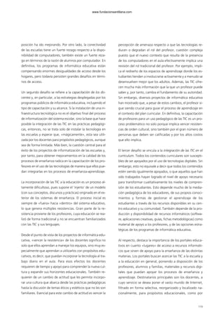 posición ha ido mejorando. Por otro lado, la conectividad
de las escuelas tiene un fuerte rezago respecto a la dispo-
nibilidad de computadores; también existe un fuerte reza-
go en términos de la razón de alumnos por computador. En
definitiva, los programas de informática educativa están
compensando enormes desigualdades de acceso desde los
hogares, pero todavía persisten grandes desafíos en térmi-
nos de acceso.
Un segundo desafío se refiere a la capacitación de los do-
centes y, en particular, a las estrategias desplegadas por los
programas públicos de informática educativa, incluyendo el
tipo de capacitación y su alcance. Si la instalación de una in-
fraestructura tecnológica no es el objetivo final del proceso
de informatización del sistema escolar, sino la base que hace
posible la integración de las TIC en las prácticas pedagógi-
cas, entonces, no se trata solo de instalar la tecnología en
las escuelas y esperar que, «mágicamente», esta sea utili-
zada por los docentes para propósitos pedagógicos, aunque
sea de forma limitada. Más bien, la cuestión central para el
éxito de los proyectos de informatización de las escuelas y,
por tanto, para obtener mejoramientos en la calidad de los
procesos de enseñanza radica en la capacitación de los pro-
fesores en el uso de las tecnologías de manera que ellos pue-
dan integrarlas en los procesos de enseñanza-aprendizaje.
La incorporación de las TIC a la educación es un proceso al-
tamente dificultoso, pues supone el ‘injerto’ de un modelo
(con sus conceptos, discursos y prácticas) originado en el ex-
terior de los sistemas de enseñanza. El proceso inicial es
siempre de «fuera» hacia «dentro» del sistema educativo,
lo que genera múltiples resistencias. Gran parte de la re-
sistencia proviene de los profesores, cuya educación se rea-
lizó de forma tradicional y no se encuentran familiarizados
con las TIC y sus lenguajes.
Desde el punto de vista de los proyectos de informática edu-
cativa, «vencer la resistencia» de los docentes significa no
solo que ellos aprendan a manejar los equipos, sino muy es-
pecialmente que aprendan a utilizarlos con propósitos edu-
cativos, es decir, que puedan incorporar la tecnología al tra-
bajo diario en el aula. Para esos efectos los docentes
requieren de tiempo y apoyo para comprender la nueva cul-
tura y expandir sus horizontes educacionales. También re-
quieren de un cambio de actitud que les permita incorpo-
rar una cultura que abarca desde las prácticas pedagógicas
hasta la discusión de temas éticos y estéticos que no les son
familiares. Esencial para este cambio de actitud es vencer la
percepción de amenaza respecto a que las tecnologías re-
ducen o degradan el rol del profesor, cuestión compleja
puesto que el nuevo contexto que resulta de la presencia
de los computadores en el aula efectivamente implica una
revisión del rol tradicional del profesor. Por ejemplo, impli-
ca el rediseño de los espacios de aprendizaje donde los es-
tudiantes tienden a involucrarse activamente y a menudo se
desenvuelven mejor que los adultos. Además, las TIC ofre-
cen mucha más información que la que un profesor puede
saber y, por tanto, cambia el fundamento de su autoridad.
Sin embargo, diversos proyectos de informática educativa
han mostrado que, a pesar de estos cambios, el profesor si-
gue siendo crucial para guiar el proceso de aprendizaje en
el contexto del plan curricular. En definitiva, la capacitación
de profesores para un uso pedagógico de las TIC es un pro-
ceso problemático no solo porque implica vencer resisten-
cias de orden cultural, sino también por el gran número de
personas que deben ser calificadas y por los altos costos
que ello implica.
El tercer desafío se vincula a la integración de las TIC en el
currículum. Todos los contenidos curriculares son suscepti-
bles de ser apoyados por el uso de tecnologías digitales. Sin
embargo, esto no equivale a decir que todos los contenidos
estén siendo igualmente apoyados, o que aquellos que han
sido trabajados hayan logrado el nivel de apoyo necesario
para transformar cualitativamente los niveles de compren-
sión de los estudiantes. Esto depende mucho de la media-
ción pedagógica de los educadores, de sus propios conoci-
mientos y formas de gestionar el aprendizaje de los
estudiantes a través de los recursos disponibles en su cen-
tro educativo y su comunidad. También depende de la pro-
ducción y disponibilidad de recursos informáticos (softwa-
re, aplicaciones creativas, guías, fichas metodológicas) como
material de apoyo a los profesores, y de las opciones estra-
tégicas de los programas de informática educativa.
Al respecto, destaca la importancia de los portales educa-
tivos en cuanto «lugares» de acceso a recursos informáti-
cos que sirven de apoyo para la enseñanza de las distintas
materias. Los portales buscan acercar las TIC a la escuela y
a la educación en general, poniendo a disposición de los
profesores, alumnos y familias, materiales y recursos digi-
tales que puedan apoyar los procesos de enseñanza y
aprendizaje. Destinatarios principales son los docentes, a
cuyo servicio se desea poner el vasto mundo de Internet,
filtrado en forma selectiva, reorganizado y localizado na-
cionalmente, para propósitos educacionales, como por
119
102958_XXII_SEM_MONOGRAFICA.qxd 26/1/08 02:03 Página 119
www.fundacionsantillana.com
 