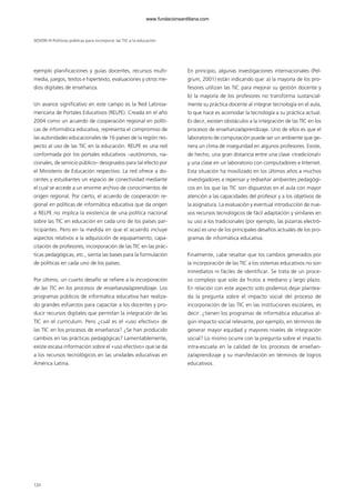 ejemplo planificaciones y guías docentes, recursos multi-
media, juegos, textos e hipertexto, evaluaciones y otros me-
dios digitales de enseñanza.
Un avance significativo en este campo es la Red Latinoa-
mericana de Portales Educativos (RELPE). Creada en el año
2004 como un acuerdo de cooperación regional en políti-
cas de informática educativa, representa el compromiso de
las autoridades educacionales de 16 países de la región res-
pecto al uso de las TIC en la educación. RELPE es una red
conformada por los portales educativos –autónomos, na-
cionales, de servicio público– designados para tal efecto por
el Ministerio de Educación respectivo. La red ofrece a do-
centes y estudiantes un espacio de conectividad mediante
el cual se accede a un enorme archivo de conocimientos de
origen regional. Por cierto, el acuerdo de cooperación re-
gional en políticas de informática educativa que da origen
a RELPE no implica la existencia de una política nacional
sobre las TIC en educación en cada uno de los países par-
ticipantes. Pero en la medida en que el acuerdo incluye
aspectos relativos a la adquisición de equipamiento, capa-
citación de profesores, incorporación de las TIC en las prác-
ticas pedagógicas, etc., sienta las bases para la formulación
de políticas en cada uno de los países.
Por último, un cuarto desafío se refiere a la incorporación
de las TIC en los procesos de enseñanza/aprendizaje. Los
programas públicos de informática educativa han realiza-
do grandes esfuerzos para capacitar a los docentes y pro-
ducir recursos digitales que permitan la integración de las
TIC en el currículum. Pero ¿cuál es el «uso efectivo» de
las TIC en los procesos de enseñanza? ¿Se han producido
cambios en las prácticas pedagógicas? Lamentablemente,
existe escasa información sobre el «uso efectivo» que se da
a los recursos tecnológicos en las unidades educativas en
América Latina.
En principio, algunas investigaciones internacionales (Pel-
grum, 2001) están indicando que: a) la mayoría de los pro-
fesores utilizan las TIC para mejorar su gestión docente y
b) la mayoría de los profesores no transforma sustancial-
mente su práctica docente al integrar tecnología en el aula,
lo que hace es acomodar la tecnología a su práctica actual.
Es decir, existen obstáculos a la integración de las TIC en los
procesos de enseñanza/aprendizaje. Uno de ellos es que el
laboratorio de computación puede ser un ambiente que ge-
nera un clima de inseguridad en algunos profesores. Existe,
de hecho, una gran distancia entre una clase «tradicional»
y una clase en un laboratorio con computadores e Internet.
Esta situación ha movilizado en los últimos años a muchos
investigadores a repensar y rediseñar ambientes pedagógi-
cos en los que las TIC son dispuestas en el aula con mayor
atención a las capacidades del profesor y a los objetivos de
la asignatura. La evaluación y eventual introducción de nue-
vos recursos tecnológicos de fácil adaptación y similares en
su uso a los tradicionales (por ejemplo, las pizarras electró-
nicas) es uno de los principales desafíos actuales de los pro-
gramas de informática educativa.
Finalmente, cabe resaltar que los cambios generados por
la incorporación de las TIC a los sistemas educativos no son
inmediatos ni fáciles de identificar. Se trata de un proce-
so complejo que solo da frutos a mediano y largo plazo.
En relación con este aspecto solo podemos dejar plantea-
da la pregunta sobre el impacto social del proceso de
incorporación de las TIC en las instituciones escolares, es
decir: ¿tienen los programas de informática educativa al-
gún impacto social relevante, por ejemplo, en términos de
generar mayor equidad y mayores niveles de integración
social? Lo mismo ocurre con la pregunta sobre el impacto
intra-escuela en la calidad de los procesos de enseñan-
za/aprendizaje y su manifestación en términos de logros
educativos.
SESIÓN III Políticas públicas para incorporar las TIC a la educación
120
102958_XXII_SEM_MONOGRAFICA.qxd 26/1/08 02:03 Página 120
www.fundacionsantillana.com
 