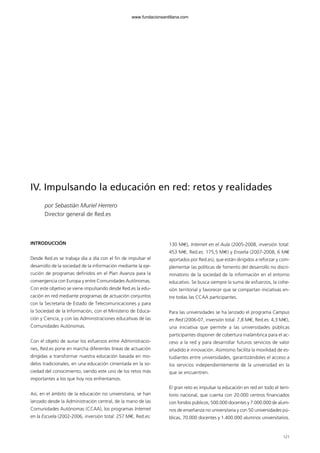 121
IV. Impulsando la educación en red: retos y realidades
por Sebastián Muriel Herrero
Director general de Red.es
INTRODUCCIÓN
Desde Red.es se trabaja día a día con el fin de impulsar el
desarrollo de la sociedad de la información mediante la eje-
cución de programas definidos en el Plan Avanza para la
convergencia con Europa y entre Comunidades Autónomas.
Con este objetivo se viene impulsando desde Red.es la edu-
cación en red mediante programas de actuación conjuntos
con la Secretaría de Estado de Telecomunicaciones y para
la Sociedad de la Información, con el Ministerio de Educa-
ción y Ciencia, y con las Administraciones educativas de las
Comunidades Autónomas.
Con el objeto de aunar los esfuerzos entre Administracio-
nes, Red.es pone en marcha diferentes líneas de actuación
dirigidas a transformar nuestra educación basada en mo-
delos tradicionales, en una educación cimentada en la so-
ciedad del conocimiento, siendo este uno de los retos más
importantes a los que hoy nos enfrentamos.
Así, en el ámbito de la educación no universitaria, se han
lanzado desde la Administración central, de la mano de las
Comunidades Autónomas (CCAA), los programas Internet
en la Escuela (2002-2006, inversión total: 257 M€, Red.es:
130 M€), Internet en el Aula (2005-2008, inversión total:
453 M€, Red.es: 175,5 M€) y Enseña (2007-2008, 6 M€
aportados por Red.es), que están dirigidos a reforzar y com-
plementar las políticas de fomento del desarrollo no discri-
minatorio de la sociedad de la información en el entorno
educativo. Se busca siempre la suma de esfuerzos, la cohe-
sión territorial y favorecer que se compartan iniciativas en-
tre todas las CCAA participantes.
Para las universidades se ha lanzado el programa Campus
en Red (2006-07, inversión total: 7,8 M€, Red.es: 4,3 M€),
una iniciativa que permite a las universidades públicas
participantes disponer de cobertura inalámbrica para el ac-
ceso a la red y para desarrollar futuros servicios de valor
añadido e innovación. Asimismo facilita la movilidad de es-
tudiantes entre universidades, garantizándoles el acceso a
los servicios independientemente de la universidad en la
que se encuentren.
El gran reto es impulsar la educación en red en todo el terri-
torio nacional, que cuenta con 20.000 centros financiados
con fondos públicos, 500.000 docentes y 7.000.000 de alum-
nos de enseñanza no universitaria y con 50 universidades pú-
blicas, 70.000 docentes y 1.400.000 alumnos universitarios.
102958_XXII_SEM_MONOGRAFICA.qxd 26/1/08 02:03 Página 121
www.fundacionsantillana.com
 