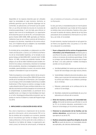 disponibles en los espacios docentes para ser utilizados
según las necesidades en cada momento. Asimismo, se
pretende garantizar que los docentes dispongan de los
contenidos, las aplicaciones y la formación que les posibi-
liten un uso eficaz de todos los recursos en el proceso de
enseñanza-aprendizaje. Y, por otro lado, para reforzar un
aspecto clave como es la sensibilización y la capacitación
de los docentes para el uso de las TIC, se ha lanzado el pro-
grama Enseña (2007-2008, 6M€ aportados por Red.es),
mediante el que se van a ofrecer servicios de formación y
de apoyo a los docentes, impartidos en los centros educa-
tivos, con el objetivo de que se adapten a las necesidades
de su actividad con las TIC en el aula.
En el ámbito de las universidades, en colaboración con el Mi-
nisterio de Educación y Ciencia y la Conferencia de Recto-
res de las Universidades Españolas, se ha lanzado el pro-
grama Campus en Red (2006-2007, inversión total: 7,8 M€,
Red.es: 4,3 M€), iniciativa que pretende impulsar el des-
pliegue y el uso de las redes inalámbricas para acceder a In-
ternet en los campus universitarios y favorecer la movilidad
de los estudiantes, docentes e investigadores entre las uni-
versidades, garantizándoles el acceso a los servicios desde
cualquier universidad en la que se encuentren.
Todos los programas se encuadran dentro de las actuacio-
nes previstas en el Plan Avanza (Plan 2006-2010 para el de-
sarrollo de la Sociedad de la Información y de Convergen-
cia con Europa y entre Comunidades Autónomas y Ciudades
Autónomas). El Plan Avanza se orienta a conseguir la ade-
cuada utilización de las TIC para contribuir al éxito de un mo-
delo de crecimiento económico basado en el incremento de
la competitividad, la productividad y la promoción de la
igualdad social, y se integra en el eje estratégico de impul-
so al I+D+i (Investigación+Desarrollo+innovación) que ha
puesto en marcha el Gobierno a través del Programa Inge-
nio 2010.
3. IMPULSANDO LA EDUCACIÓN EN RED: RETOS
Día a día la importancia e implantación de las tecnolo-
gías de la información y de la comunicación (TIC) en to-
dos los ámbitos de la sociedad va en aumento, pasando
de ser instrumentos que facilitan el trabajo en determi-
nadas profesiones a formar parte de la vida cotidiana, in-
fluyendo en los hábitos de trabajo, la organización per-
sonal y social, las formas de comunicación, el tiempo de
ocio, el comercio y el consumo, y el acceso y gestión de
la información.
Es clara, por tanto, la necesidad de poner en marcha planes
específicos de implantación que incidan de forma especial
en ámbitos clave como el educativo. Nuestros niños y jóve-
nes serán los adultos de mañana, además de ser hoy claros
prescriptores de la sociedad de la información en sus fami-
lias y, por ende, en la sociedad.
En este momento, impulsar la educación en red supone ha-
cer frente a los siguientes retos. Los puntos 2 a 5 se refie-
ren a educación no universitaria:
1. Poner a disposición de los centros el equipamiento
informático y las infraestructuras necesarias para su
uso eficaz en las aulas, cuando sea requerido por los do-
centes en el proceso de enseñanza-aprendizaje. El reto
es conseguir que las diferentes soluciones que se hayan
de llevar a las aulas potencien modelos tecnológicos
acordes con los principios de:
a. Sencillez/usabilidad, de manera que se perciba la uti-
lización de la tecnología como algo natural y directo.
b. Sostenibilidad, mediante soluciones duraderas, esca-
lables y que no precisen de inversiones adicionales en
los centros que inhiban su uso cotidiano y prolonga-
do en el tiempo.
c. Robustez, potenciando así la confianza de los do-
centes en la tecnología.
d. Movilidad, ampliando las posibilidades de uso y mul-
tiplicando así la eficacia de la inversión.
2. Dotar de recursos y servicios a la comunidad edu-
cativa, eliminando las barreras que dificultan el uso de
las TIC en el entorno educativo, aumentando la con-
fianza en la tecnología y en los servicios asociados.
3. Potenciar la comunicación de las familias con los
centros educativos, aprovechando las posibilidades
que aporta el uso de las TIC.
4. Realizar actuaciones específicas dirigidas al uso de
las TIC por parte de alumnos con necesidades educati-
vas especiales y de colectivos desfavorecidos.
123123
102958 MONOGRAFICA.qxd 29/1/08 06:33 Página 123
www.fundacionsantillana.com
 