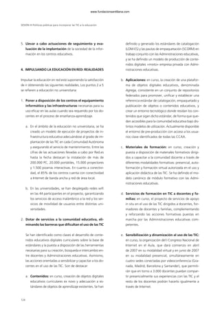5. Llevar a cabo actuaciones de seguimiento y eva-
luación de la implantación de la sociedad de la infor-
mación en los centros educativos.
4. IMPULSANDO LA EDUCACIÓN EN RED: REALIDADES
Impulsar la educación en red está suponiendo la satisfacción
de ir obteniendo las siguientes realidades. Los puntos 2 a 5
se refieren a educación no universitaria:
1. Poner a disposición de los centros el equipamiento
informático y las infraestructuras necesarias para su
uso eficaz en las aulas cuando sea requerido por los do-
centes en el proceso de enseñanza-aprendizaje.
a. En el ámbito de la educación no universitaria, se ha
creado un modelo de ejecución de proyectos de in-
fraestructura educativa adecuándose al grado de im-
plantación de las TIC en cada Comunidad Autónoma
y asegurando el servicio de mantenimiento. Entre las
cifras de las actuaciones llevadas a cabo por Red.es
hasta la fecha destacan la instalación de más de
200.000 PC, 20.000 portátiles, 15.000 proyectores
y 1.500 pizarras interactivas. En cuanto a conectivi-
dad, el 85% de los centros cuenta con conectividad
a Internet de banda ancha y red de área local.
b. En las universidades, se han desplegado redes wifi
en las 44 participantes en el proyecto, garantizando
los servicios de acceso inalámbrico a la red y los ser-
vicios de movilidad de usuarios entre distintas uni-
versidades.
2. Dotar de servicios a la comunidad educativa, eli-
minando las barreras que dificultan el uso de las TIC
Se han identificado como claves el desarrollo de conte-
nidos educativos digitales curriculares sobre la base de
estándares y la puesta a disposición de las herramientas
necesarias para su creación, búsqueda e intercambio en-
tre docentes y Administraciones educativas. Asimismo,
las acciones orientadas a sensibilizar y capacitar a los do-
centes en el uso de las TIC. Son de destacar:
a. Contenidos: en curso, creación de objetos digitales
educativos curriculares ex novo y adecuación a es-
tándares de objetos de aprendizaje existentes. Se han
definido y generado los estándares de catalogación
(LOM-ES) y las pautas de empaquetación (SCORM) en
trabajo conjunto con las Administraciones educativas,
y se ha definido un modelo de producción de conte-
nidos digitales «mixto» empresa privada con Admi-
nistraciones educativas.
b. Aplicaciones: en curso, la creación de una platafor-
ma de objetos digitales educativos, denominada
Agrega, consistente en un conjunto de repositorios
federados para promover, unificar y establecer una
referencia estándar de catalogación, empaquetado y
publicación de objetos o contenidos educativos, y
crear un entorno tecnológico donde residan los con-
tenidos que sigan dicho estándar, de forma que que-
den accesibles para la comunidad educativa bajo dis-
tintos modelos de utilización. Actualmente disponible
el entorno de pre-producción con acceso a los usua-
rios clave identificados de todas las CCAA.
c. Materiales de formación: en curso, creación y
puesta a disposición de materiales formativos dirigi-
dos a capacitar a la comunidad docente a través de
diferentes modalidades formativas: presencial, auto-
formación y formación virtual autorizada en el uso y
aplicación didáctica de las TIC. Se ha definido el mo-
delo canónico de módulo formativo con las Admi-
nistraciones educativas.
d. Servicios de formación en TIC a docentes y fa-
milias: en curso, el proyecto de servicios de apoyo
in situ en el uso de las TIC dirigidos a docentes, for-
madores de docentes y familias, complementando
y reforzando las acciones formativas puestas en
marcha por las Administraciones educativas com-
petentes.
e. Sensibilización y dinamización al uso de las TIC:
en curso, la organización del I Congreso Nacional de
Internet en el Aula, que dará comienzo en abril
de 2007 en su modalidad virtual y en junio de 2007
en su modalidad presencial, simultáneamente en
cuatro sedes conectadas por videoconferencia (Gra-
nada, Madrid, Barcelona y Santander), que permiti-
rán que en torno a 3.000 docentes puedan compar-
tir presencialmente sus experiencias con las TIC y el
resto de los docentes podrán hacerlo igualmente a
través de Internet.
SESIÓN III Políticas públicas para incorporar las TIC a la educación
124
102958 MONOGRAFICA.qxd 29/1/08 06:33 Página 124
www.fundacionsantillana.com
 