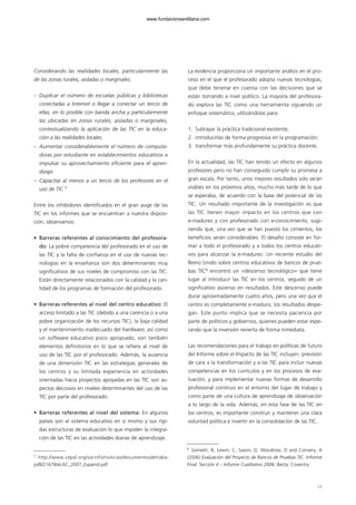 Considerando las realidades locales, particularmente las
de las zonas rurales, aisladas o marginales:
– Duplicar el número de escuelas públicas y bibliotecas
conectadas a Internet o llegar a conectar un tercio de
ellas, en lo posible con banda ancha y particularmente
las ubicadas en zonas rurales, aisladas o marginales,
contextualizando la aplicación de las TIC en la educa-
ción a las realidades locales.
– Aumentar considerablemente el número de computa-
doras por estudiante en establecimientos educativos e
impulsar su aprovechamiento eficiente para el apren-
dizaje.
– Capacitar al menos a un tercio de los profesores en el
uso de TIC.7
Entre los inhibidores identificados en el gran auge de las
TIC en los informes que se encuentran a nuestra disposi-
ción, observamos:
• Barreras referentes al conocimiento del profesora-
do: La pobre competencia del profesorado en el uso de
las TIC y la falta de confianza en el uso de nuevas tec-
nologías en la enseñanza son dos determinantes muy
significativos de sus niveles de compromiso con las TIC.
Están directamente relacionados con la calidad y la can-
tidad de los programas de formación del profesorado.
• Barreras referentes al nivel del centro educativo: El
acceso limitado a las TIC (debido a una carencia o a una
pobre organización de los recursos TIC), la baja calidad
y el mantenimiento inadecuado del hardware, así como
un software educativo poco apropiado, son también
elementos definitorios en lo que se refiere al nivel de
uso de las TIC por el profesorado. Además, la ausencia
de una dimensión TIC en las estrategias generales de
los centros y su limitada experiencia en actividades
orientadas hacia proyectos apoyadas en las TIC son as-
pectos decisivos en niveles determinantes del uso de las
TIC por parte del profesorado.
• Barreras referentes al nivel del sistema: En algunos
países son el sistema educativo en sí mismo y sus rígi-
das estructuras de evaluación lo que impiden la integra-
ción de las TIC en las actividades diarias de aprendizaje.
La evidencia proporciona un importante análisis en el pro-
ceso en el que el profesorado adopta nuevas tecnologías,
que debe tenerse en cuenta con las decisiones que se
están tomando a nivel político. La mayoría del profesora-
do explora las TIC como una herramienta siguiendo un
enfoque sistemático, utilizándolas para:
1. Subrayar la práctica tradicional existente;
2. introducirlas de forma progresiva en la programación;
3. transformar más profundamente su práctica docente.
En la actualidad, las TIC han tenido un efecto en algunos
profesores pero no han conseguido cumplir su promesa a
gran escala. Por tanto, unos mejores resultados solo serán
visibles en los próximos años, mucho más tarde de lo que
se esperaba, de acuerdo con la base del potencial de las
TIC. Un resultado importante de la investigación es que
las TIC tienen mayor impacto en los centros que con
e-madurez y con profesorado con e-conocimiento, sugi-
riendo que, una vez que se han puesto los cimientos, los
beneficios serán considerables. El desafío consiste en for-
mar a todo el profesorado y a todos los centros educati-
vos para alcanzar la e-madurez. Un reciente estudio del
Reino Unido sobre centros educativos de bancos de prue-
bas TIC8
encontró un «descenso tecnológico» que tiene
lugar al introducir las TIC en los centros, seguido de un
significativo ascenso en resultados. Este descenso puede
durar aproximadamente cuatro años, pero una vez que el
centro es completamente e-maduro, los resultados despe-
gan. Este punto implica que se necesita paciencia por
parte de políticos y gobiernos, quienes pueden estar espe-
rando que la inversión revierta de forma inmediata.
Las recomendaciones para el trabajo en políticas de futuro
del Informe sobre el Impacto de las TIC incluyen: previsión
de cara a la transformación y a las TIC para incluir nuevas
competencias en los currículos y en los procesos de eva-
luación, y para implementar nuevas formas de desarrollo
profesional continuo en el entorno del lugar de trabajo y
como parte de una cultura de aprendizaje de observación
a lo largo de la vida. Además, en esta fase de las TIC en
los centros, es importante construir y mantener una clara
voluntad política e invertir en la consolidación de las TIC.
17
8
Somekh, B, Lewin, C, Saxon, D, Woodrow, D and Convery, A
(2006) Evaluación del Proyecto de Bancos de Pruebas TIC. Informe
Final: Sección 4 – Informe Cualitativo 2006. Becta: Coventry
7
http://www.cepal.org/socinfo/noticias/documentosdetraba-
jo/8/21678/eLAC_2007_Espanol.pdf
102958_XXII_SEM_MONOGRAFICA.qxd 26/1/08 02:03 Página 17
www.fundacionsantillana.com
 