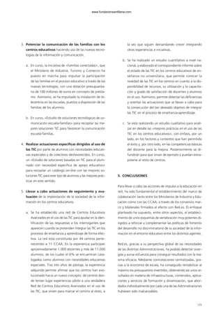 3. Potenciar la comunicación de las familias con los
centros educativos haciendo uso de las nuevas tecno-
logías de la información y comunicación.
a. En curso, la iniciativa de «Familias conectadas», que
el Ministerio de Industria, Turismo y Comercio ha
puesto en marcha para impulsar la participación
de las familias en el proceso educativo a través de las
nuevas tecnologías, con una dotación presupuesta-
ria de 100 millones de euros en concepto de présta-
mo. Asimismo, se ha impulsado la instalación de te-
lecentros en las escuelas, puestos a disposición de las
familias de los alumnos.
b. En curso, «Estudio de soluciones tecnológicas de co-
municación escuela-familias» para recopilar las me-
jores soluciones TIC para favorecer la comunicación
escuela-familias.
4. Realizar actuaciones específicas dirigidas al uso de
las TIC por parte de alumnos con necesidades educati-
vas especiales y de colectivos desfavorecidos. En curso,
un «Estudio de soluciones basadas en TIC para el alum-
nado con necesidad específica de apoyo educativo»
para recopilar un catálogo on-line con las mejores so-
luciones TIC para este tipo de alumnos y las mejores prác-
ticas en este sentido.
5. Llevar a cabo actuaciones de seguimiento y eva-
luación de la implantación de la sociedad de la infor-
mación en los centros educativos.
a. Se ha establecido una red de Centros Educativos
Avanzados en el uso de las TIC para ayudar en la iden-
tificación de las respuestas a los interrogantes que
aparecen cuando se pretenden integrar las TIC en los
procesos de enseñanza y aprendizaje de forma efec-
tiva. La red está constituida por 44 centros perte-
necientes a 11 CCAA. En la experiencia participan
aproximadamente 1.000 docentes y más de 11.000
alumnos, de los cuales el 6% se encuentran cata-
logados como alumnos con necesidades educativas
especiales. Tras tres años de pilotaje, la experiencia
adquirida permite afirmar que los centros han evo-
lucionado hacia un nuevo concepto: de centros don-
de tenían lugar experiencias piloto a una verdadera
Red de Centros Educativos Avanzados en el uso de
las TIC, que sirven para marcar el camino al resto, a
la vez que siguen demandando crecer integrando
otras experiencias e iniciativas.
b. Se ha realizado un estudio cuantitativo a nivel na-
cional, y elaborado el correspondiente informe sobre
el estado de las TIC en los centros educativos de en-
señanza no universitaria, que permite conocer la
realidad de las TIC en los centros en cuanto a la dis-
ponibilidad de recursos, su utilización y la capacita-
ción y grado de satisfacción de docentes y alumnos
en el uso. Asimismo, permite detectar las deficiencias
y orientar las actuaciones que se llevan a cabo para
la consecución del tan deseado objetivo de integrar
las TIC en el proceso de enseñanza-aprendizaje.
c. Se está realizando un estudio cualitativo para anali-
zar en detalle las «mejores prácticas en el uso de las
TIC en los centros educativos», con énfasis, por un
lado, en los factores y contextos que han permitido
el éxito y, por otro lado, en las competencias básicas
del docente para la mejora. Posteriormente se di-
fundirán para que sirvan de ejemplo y puedan extra-
polarse al resto de centros.
5. CONCLUSIONES
Para llevar a cabo las acciones de impulso a la educación en
red, ha sido fundamental el establecimiento del marco de
colaboración tanto entre los Ministerios de Industria y Edu-
cación como con las CCAA, a través de los convenios mar-
co y bilaterales firmados al efecto con Red.es. El enfoque
planteado ha supuesto, entre otros aspectos, el estableci-
miento de unos esquemas de vertebración muy potentes di-
rigidos a reforzar y complementar las políticas de fomento
del desarrollo no discriminatorio de la sociedad de la infor-
mación en el entorno educativo entre los distintos agentes.
Red.es, gracias a su perspectiva global de las necesidades
de las distintas Administraciones, ha podido detectar siner-
gias y aunar esfuerzos para conseguir resultados con la má-
xima eficacia. Mediante contrataciones centralizadas, gra-
cias a la economía de escala, ha conseguido rentabilizar al
máximo los presupuestos invertidos, obteniendo así unos re-
sultados en materia de infraestructuras, contenidos, aplica-
ciones y servicios de formación y dinamización, que abor-
dados individualmente por cada una de las Administraciones
hubiesen sido inalcanzables.
125
102958_XXII_SEM_MONOGRAFICA.qxd 26/1/08 02:03 Página 125
www.fundacionsantillana.com
 
