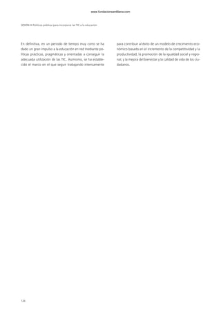En definitiva, en un periodo de tiempo muy corto se ha
dado un gran impulso a la educación en red mediante po-
líticas prácticas, pragmáticas y orientadas a conseguir la
adecuada utilización de las TIC. Asimismo, se ha estable-
cido el marco en el que seguir trabajando intensamente
para contribuir al éxito de un modelo de crecimiento eco-
nómico basado en el incremento de la competitividad y la
productividad, la promoción de la igualdad social y regio-
nal, y la mejora del bienestar y la calidad de vida de los ciu-
dadanos.
SESIÓN III Políticas públicas para incorporar las TIC a la educación
126
102958_XXII_SEM_MONOGRAFICA.qxd 26/1/08 02:03 Página 126
www.fundacionsantillana.com
 