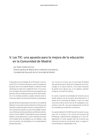 127
V. Las TIC: una apuesta para la mejora de la educación
en la Comunidad de Madrid
por Xavier Gisbert da Cruz
Director general de Mejora de la Calidad de la Enseñanza.
Consejería de Educación de la Comunidad de Madrid
El desarrollo de las tecnologías de la información y comuni-
cación (TIC) en el sistema educativo es, para la Consejería de
Educación de la Comunidad de Madrid, un elemento funda-
mental para la mejora de la calidad del mismo. En ese senti-
do la Consejería viene promoviendo acciones específicas que
permitan crear las condiciones para que las TIC estén presen-
tes en los contextos escolares y puedan utilizarse como re-
cursos que mejoren los procesos de enseñanza y aprendizaje.
Ejemplo de ello es la participación activa de la Comunidad de
Madrid en el marco del convenio Internet en el Aula que está
facilitando, además de apoyo financiero, el desarrollo de mu-
chas acciones de acuerdo con otras Comunidades Autóno-
mas, el Ministerio de Industria (Red.es) y el Ministerio de Edu-
cación y Ciencia (CNICE). El desarrollo de nuevos contenidos
digitales, nuevas aplicaciones y nuevos materiales formativos
con el empleo de las tecnologías es ya una realidad, y cada
día se encuentran más disponibles en los correspondientes
portales educativos.
Son muchos los recursos que la Comunidad de Madrid
está aportando para el apoyo de la integración de las tec-
nologías en la práctica docente. Como datos relevantes
de partida sirvan algunos que, al ser objetivos, permiten
configurar una visión de conjunto.
En cuanto a volumen de actividades de formación que se
ofertan desde la red de formación del profesorado en el
ámbito de la Comunidad de Madrid, el área con mayor
concurrencia dentro de las más de 40 catalogadas es jus-
tamente el área TIC, que viene representando el 25% de
las actividades que se planifican anualmente.
Son aproximadamente 25.000 horas de formación las que,
cada año, se realizan en los Centros de Formación del
Profesorado, específicamente catalogadas en el área TIC,
lógicamente sin contar aquellas horas de formación que,
siendo de otra área de conocimiento, llevan un apoyo ins-
trumental básico e indispensable en TIC.
102958_XXII_SEM_MONOGRAFICA.qxd 26/1/08 02:03 Página 127
www.fundacionsantillana.com
 