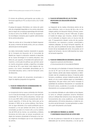El número de profesores participantes que acuden a la
formación específica en TIC se sitúa en torno a los 13.000
anuales.
El parque de equipos informáticos con menos de cuatro
años de antigüedad disponibles en los centros educativos
para la mejora de la enseñanza-aprendizaje del alumnado
se sitúa en torno a los 20.000, sin incluir los equipamien-
tos tecnológicos necesarios para la gestión administrativa
de los centros educativos.
Todos los centros de la Comunidad de Madrid disponen
de acceso a Internet de banda ancha y de una conexión
adicional para la red de gestión.
Los datos mencionados muestran claramente la apuesta
de la Consejería de Educación de la Comunidad de
Madrid por mejorar la educación mediante el desarrollo
de las nuevas tecnologías en el sistema educativo. Esos
datos son, por supuesto, el resultado de la aplicación per-
manente y continuada de políticas que permiten poner
en marcha actuaciones variadas y específicas vinculadas
al área de las TIC y que tienen como objetivo dar res-
puesta a las nuevas necesidades demandadas por la
comunidad educativa, tanto a nivel de formación como
de dotaciones.
Sirvan como ejemplo de actuaciones encaminadas a
lograr los objetivos propuestos las siguientes:
1. PLAN DE FORMACIÓN DE COORDINADORES TIC
Y PROFESORES DE TECNOLOGÍA
La incorporación de los nuevos contenidos de informáti-
ca en el área de tecnología, junto con el nuevo perfil de
coordinador TIC en los centros educativos, motivan que
en el curso 2001-2002 se lance el presente plan de for-
mación específico. A fecha de hoy, dicho plan ya ha
formado al 100% de los centros públicos. Esta forma-
ción se sigue ofertando a los nuevos profesores que se
incorporan y a los que cambian de centro. Los centros
concertados ya están en el tercer año y se ha cubierto
más del 65% de los mismos. Los contenidos y módulos
formativos de dicho plan se revisan anualmente con
objeto de mantener actualizada la formación a las nue-
vas exigencias tecnológicas que se van incorporando a
los centros.
2. PLAN DE INTEGRACIÓN DE LAS TIC PARA
PROFESORES DE EDUCACIÓN INFANTIL
Y PRIMARIA
La integración de los medios informáticos dentro de las
aulas ordinarias, como un recurso del día a día, en los
colegios públicos de Educación Infantil y Primaria, ascien-
de a más de 180 centros y más de 1.950 aulas. Se aplica
el modelo de trabajo «por rincones», donde el trabajo
con el ordenador se dispone como un recurso más de
aula. El equipamiento dotado consta de dos puestos
informáticos, con impresora y escáner, conectividad y
mobiliario adaptado. Se incluye formación específica, de
dos años, para los profesores de esas aulas, ampliable en
función de las necesidades del centro. De acuerdo con el
registro de formación, más de 3.200 docentes han recibi-
do formación específica.
3. PLAN DE FORMACIÓN DE DOCENTES CON ICM
(organismo autónomo de Informática
y Comunicaciones de la Comunidad de Madrid).
Con este plan se ha diseñado el itinerario formativo en el
uso de las TIC que ha de tener el docente, ordenado
según módulos, donde cada módulo representa un deter-
minado nivel de competencias básicas. El docente podrá
formarse y acreditarse, siempre mediante prueba de vali-
dación, en uno o varios módulos según sus necesidades y
expectativas. Este plan ofrece como hecho innovador la
posibilidad de acreditarse directamente sin necesidad de
formación previa, acudiendo a la prueba de validación
directamente con su propia autoformación.
Los contenidos ofertados en cada módulo se han dispues-
to tanto en software propietario (entorno Windows)
como en software libre (entorno Linux). Este plan lleva en
funcionamiento dos cursos académicos, se ha ofertado
selectivamente a 50 centros educativos y a todos los cen-
tros de la red de formación. Se prevé generalizar su exten-
sión a partir del presente curso escolar.
4. CERTAMEN DE PREMIOS AL DISEÑO
Y CONTENIDOS EDUCATIVOS DE SITIOS WEB
Se trata de potenciar el desarrollo de los espacios web
elaborados por los centros educativos, a la vez que se
SESIÓN III Políticas públicas para incorporar las TIC a la educación
128
102958_XXII_SEM_MONOGRAFICA.qxd 26/1/08 02:03 Página 128
www.fundacionsantillana.com
 