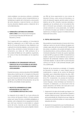 intenta establecer una estructura uniforme y contenidos
mínimos. Dicho certamen premia fundamentalmente la
facilidad para la gestión de la información y comunicación
del centro educativo a través de Internet, y la oferta de
recursos educativos digitales puestos a disposición de la
comunidad educativa.
5. FORMACIÓN A DISTANCIA EN CONVENIO
CON EL CNICE (Centro Nacional de Investigación
y Comunicación Educativa del Ministerio de
Educación y Ciencia).
Con la apertura del curso académico, la Comunidad de
Madrid en colaboración con el CNICE oferta una media
de 20 a 25 cursos de formación en línea. Mediante el uso
y aplicación de contenidos digitales y comunicación tutori-
zada en línea, vía Internet, se vienen formando con apro-
vechamiento una media de 1.600 profesores de la
Comunidad de Madrid por año académico. Igualmente,
los cursos en línea más demandados son los específicos
en TIC.
6. DESARROLLO DE COMUNIDADES VIRTUALES
TEMÁTICAS EN LA PLATAFORMA DE RECURSOS
EDUCATIVOS DE LA COMUNIDAD DE MADRID
«EDUCAMADRID»
El portal de recursos y servicios educativos EDUCAMADRID
(www.educa.madrid.org) de la Consejería de Educación
ofrece la posibilidad de desarrollar comunidades virtuales
que sirven de punto de encuentro de información y partici-
pación sobre muy diferentes temas educativos. Son ya más
de 500 las comunidades virtuales operativas.
7. PROYECTOS EXPERIMENTALES SOBRE
INTEGRACIÓN DE LOS TABLET PC
Y LAS PIZARRAS DIGITALES EN EL AULA
La integración de los tablet PC en el aula ordinaria de
cinco centros de Educación Infantil y Primaria pretende
evaluar qué nuevas fórmulas y actividades pedagógicas se
plantean, ante la disposición de un equipamiento tecnoló-
gico móvil que mantiene la conectividad en cualquier
punto del centro, haciendo uso de redes inalámbricas.
Asimismo, la integración de las pizarras digitales interacti-
vas (PDI) de forma experimental en cinco centros de
Educación Primaria, cuatro centros de Secundaria y un
centro de educación especial, permitirá valorar la eficacia
didáctica de las PDI, utilizando materiales diseñados o
adaptados por los profesores de la Comunidad de Ma-
drid. La formación que acompaña a estos proyectos no
consiste solamente en cursos presenciales, sino también
en seminarios de apoyo que faciliten el intercambio de
experiencias y el trabajo en grupo en el ámbito de los pro-
fesores del mismo centro.
8. PORTAL WEB EDUCATIVO
Educamadrid es el portal educativo al servicio de la Comu-
nidad que cuenta con más de 8 millones de páginas con-
sultadas, según datos del mes de abril de 2007. Dispone de
dos accesos, uno público y otro privado restringido a usua-
rios educativos (esto es, centros, profesores, alumnos y Ad-
ministración educativa). El número de usuarios registrados
en abril de 2007 ya supera los 33.900. Constantemente se
amplían y mejoran los recursos didácticos que se ponen a
disposición del profesorado mediante nuevos materiales
multimedia digitales. En abril de 2007 el portal educativo
cuenta ya con más de 11.230 contenidos textuales, gráfi-
cos y audiovisuales.
Partiendo de las actuaciones ya realizadas, la Consejería
de Educación ha lanzado un nuevo Proyecto para la
modernización y mejora de los centros de Educación
Secundaria, que se desarrollará durante tres años, 2007,
2008 y 2009, dando un impulso definitivo a la integración
de las TIC, incorporando a los procesos de enseñanza-
aprendizaje nuevos recursos interactivos y multimedia,
nuevos lenguajes, nuevas estrategias que favorezcan la
innovación, la colaboración y la comunicación entre los
equipos educativos y las familias. Este nuevo plan se cen-
tra en cuatro líneas básicas de actuación:
1. Organización de redes estructuradas que lleguen a to-
dos los espacios del centro y que permitan compartir y
acceder a todos los recursos. Cada centro tendrá un pro-
yecto personalizado de infraestructuras que integre las
instalaciones actualmente válidas con nuevos servidores
educativos de centro.
2. Aportación de equipamientos que el profesorado pue-
da usar de forma cotidiana en los departamentos y en
129
102958_XXII_SEM_MONOGRAFICA.qxd 26/1/08 02:03 Página 129
www.fundacionsantillana.com
 