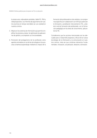 la propia aula, ordenadores portátiles, tablet PC, PDA y
videoproyectores. Los informes de seguimiento de nues-
tros alumnos en tiempo real deben ser una realidad en
nuestros centros.
3. Mejora en los sistemas de información que permita sim-
plificar los procesos y tareas. Se optimizarán las aplicacio-
nes de gestión y se ampliarán sus funcionalidades.
4. Promoción del protagonismo de los profesores como
agentes animadores al uso de las tecnologías en los pro-
cesos enseñanza-aprendizaje mediante la mejora de la
formación del profesorado en dos ámbitos, con progra-
mas específicos en colaboración con ICM que potencien
la formación y acreditación instrumental en TIC, y des-
de la red de formación del profesorado, con la forma-
ción pedagógica en las áreas de conocimiento, aplican-
do las TIC.
Consideramos que las acciones mencionadas son las ade-
cuadas para un desarrollo progresivo y eficaz de las nuevas
tecnologías de la información y la comunicación en nues-
tros centros, toda vez que combinan elementos funda-
mentales: innovación, actualización, dotación y formación.
SESIÓN III Políticas públicas para incorporar las TIC a la educación
130
102958_XXII_SEM_MONOGRAFICA.qxd 26/1/08 02:03 Página 130
www.fundacionsantillana.com
 