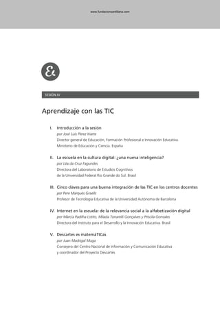 SESIÓN IV
Aprendizaje con las TIC
I. Introducción a la sesión
por José Luis Pérez Iriarte
Director general de Educación, Formación Profesional e Innovación Educativa.
Ministerio de Educación y Ciencia. España
II. La escuela en la cultura digital: ¿una nueva inteligencia?
por Léa da Cruz Fagundes
Directora del Laboratorio de Estudios Cognitivos
de la Universidad Federal Rio Grande do Sul. Brasil
III. Cinco claves para una buena integración de las TIC en los centros docentes
por Pere Marquès Graells
Profesor de Tecnología Educativa de la Universidad Autónoma de Barcelona
IV. Internet en la escuela: de la relevancia social a la alfabetización digital
por Márcia Padilha Lotito, Mílada Tonarelli Gonçalves y Priscila Gonsales
Directora del Instituto para el Desarrollo y la Innovación Educativa. Brasil
V. Descartes es matemáTICas
por Juan Madrigal Muga
Consejero del Centro Nacional de Información y Comunicación Educativa
y coordinador del Proyecto Descartes
102958_XXII_SEM_MONOGRAFICA.qxd 26/1/08 02:03 Página 133
www.fundacionsantillana.com
 
