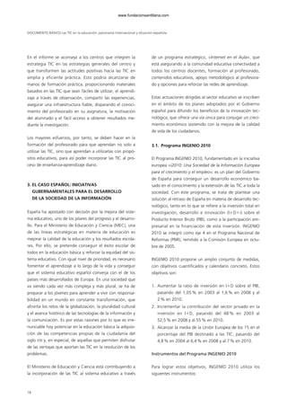 En el informe se aconseja a los centros que integren la
estrategia TIC en las estrategias generales del centro y
que transformen las actitudes positivas hacia las TIC en
amplia y eficiente práctica. Esto podría alcanzarse de
manos de formación práctica, proporcionando materiales
basados en las TIC que sean fáciles de utilizar, el aprendi-
zaje a través de observación, compartir las experiencias,
asegurar una infraestructura fiable, disparando el conoci-
miento del profesorado en su asignatura, la motivación
del alumnado y el fácil acceso a obtener resultados me-
diante la investigación.
Los mayores esfuerzos, por tanto, se deben hacer en la
formación del profesorado para que aprendan no solo a
utilizar las TIC, sino que aprendan a utilizarlas con propó-
sitos educativos, para así poder incorporar las TIC al pro-
ceso de enseñanza-aprendizaje diario.
3. EL CASO ESPAÑOL: INICIATIVAS
GUBERNAMENTALES PARA EL DESARROLLO
DE LA SOCIEDAD DE LA INFORMACIÓN
España ha apostado con decisión por la mejora del siste-
ma educativo, uno de los pilares del progreso y el desarro-
llo. Para el Ministerio de Educación y Ciencia (MEC), una
de las líneas estratégicas en materia de educación es
mejorar la calidad de la educación y los resultados escola-
res. Por ello, se pretende conseguir el éxito escolar de
todos en la educación básica y reforzar la equidad del sis-
tema educativo. Con igual nivel de prioridad, es necesario
fomentar el aprendizaje a lo largo de la vida y conseguir
que el sistema educativo español converja con el de los
países más desarrollados de Europa. En una sociedad que
va siendo cada vez más compleja y más plural, se ha de
preparar a los jóvenes para aprender a vivir con responsa-
bilidad en un mundo en constante transformación, que
afronta los retos de la globalización, la pluralidad cultural
y el avance histórico de las tecnologías de la información y
la comunicación. Es por estas razones por lo que es irre-
nunciable hoy potenciar en la educación básica la adquisi-
ción de las competencias propias de la ciudadanía del
siglo XXI y, en especial, de aquellas que permiten disfrutar
de las ventajas que aportan las TIC en la resolución de los
problemas.
El Ministerio de Educación y Ciencia está contribuyendo a
la incorporación de las TIC al sistema educativo a través
de un programa estratégico, «Internet en el Aula», que
está asegurando a la comunidad educativa conectividad a
todos los centros docentes, formación al profesorado,
contenidos educativos, apoyo metodológico al profesora-
do y opciones para reforzar las redes de aprendizaje.
Estas actuaciones dirigidas al sector educativo se inscriben
en el ámbito de los planes adoptados por el Gobierno
español para difundir los beneficios de la innovación tec-
nológica, que ofrece una vía única para conjugar un creci-
miento económico sostenido con la mejora de la calidad
de vida de los ciudadanos.
3.1. Programa INGENIO 2010
El Programa INGENIO 2010, fundamentado en la iniciativa
europea «i2010: Una Sociedad de la Información Europea
para el crecimiento y el empleo», es un plan del Gobierno
de España para conseguir un desarrollo económico ba-
sado en el conocimiento y la extensión de las TIC a toda la
sociedad. Con este programa, se trata de plantear una
solución al retraso de España en materia de desarrollo tec-
nológico, tanto en lo que se refiere a la inversión total en
investigación, desarrollo e innovación (IϩDϩi) sobre el
Producto Interior Bruto (PIB), como a la participación em-
presarial en la financiación de esta inversión. INGENIO
2010 se integró como eje 4 en el Programa Nacional de
Reformas (PNR), remitido a la Comisión Europea en octu-
bre de 2005.
INGENIO 2010 propone un amplio conjunto de medidas,
con objetivos cuantificados y calendario concreto. Estos
objetivos son:
1. Aumentar la ratio de inversión en IϩD sobre el PIB,
pasando del 1,05 % en 2003 al 1,6 % en 2008 y al
2% en 2010.
2. Incrementar la contribución del sector privado en la
inversión en IϩD, pasando del 48 % en 2003 al
52,5% en 2008 y al 55% en 2010.
3. Alcanzar la media de la Unión Europea de los 15 en el
porcentaje del PIB destinado a las TIC, pasando del
4,8% en 2004 al 6,4% en 2008 y al 7% en 2010.
Instrumentos del Programa INGENIO 2010
Para lograr estos objetivos, INGENIO 2010 utiliza los
siguientes instrumentos:
DOCUMENTO BÁSICO Las TIC en la educación: panorama internacional y situación española
18
102958_XXII_SEM_MONOGRAFICA.qxd 26/1/08 02:03 Página 18
www.fundacionsantillana.com
 