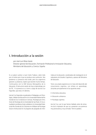 135
I. Introducción a la sesión
por José Luis Pérez Iriarte
Director general de Educación, Formación Profesional e Innovación Educativa.
Ministerio de Educación y Ciencia. España
Es un placer sustituir a Juan Carlos Tudesco, sobre todo
por el motivo por el que se produce esta sustitución. Nos
perdemos su presencia esta tarde, pero los argentinos
ganarán su presencia, espero que durante mucho tiempo.
Continuamos con la XXII Semana Monográfica de la
Educación. El tema de la sesión de hoy es Aprendizaje con
las TIC. Y la ponencia va a correr a cargo de Léa da Cruz
Fagundes, que está a mi derecha.
Léa da Cruz Fagundes es graduada en Pedagogía y en Psico-
logía, y Máster de Educación en la Universidad Federal de Rio
Grande do Sul. Es doctora en Ciencias, Psicología por el Ins-
tituto de Psicología de la Universidad de Sao Paulo. En la ac-
tualidad es profesora titular jubilada en la Universidad Fede-
ral de Rio Grande do Sul. Docente en el Máster de Psicología
Social e Institucional en el programa de posgrado de infor-
mática en la educación, coordinadora de investigación en el
Laboratorio de Estudios Cognitivos y asesora del Ministerio
de Educación.
Tiene una amplia experiencia en el área del desarrollo del
conocimiento cognitivo, con énfasis en aprendizaje,
actuando principalmente en las siguientes áreas:
• Informática educativa.
• Educación a distancia.
• Psicología cognitiva.
Léa da Cruz, por lo que hemos hablado antes de entrar,
me da la impresión de que va a presentar una ponencia
muy provocativa y muy animada. Tiene la palabra.
102958_XXII_SEM_MONOGRAFICA.qxd 26/1/08 02:03 Página 135
www.fundacionsantillana.com
 