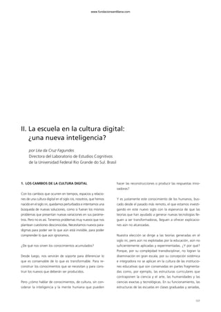 137
1. LOS CAMBIOS DE LA CULTURA DIGITAL
Con los cambios que ocurren en tiempos, espacios y relacio-
nes de una cultura digital en el siglo XXI, nosotros, que hemos
nacido en el siglo XX, quedamos perturbados e intentamos una
búsqueda de nuevas soluciones, como si fueran los mismos
problemas que presentan nuevas variaciones en sus paráme-
tros. Pero no es así. Tenemos problemas muy nuevos que nos
plantean cuestiones desconocidas. Necesitamos nuevos para-
digmas para poder ver lo que aún está invisible, para poder
comprender lo que aún ignoramos.
¿De qué nos sirven los conocimientos acumulados?
Desde luego, nos servirán de soporte para diferenciar lo
que es conservable de lo que es transformable. Para re-
construir los conocimientos que se necesitan y para cons-
truir los nuevos que deberán ser producidos.
Pero ¿cómo hablar de conocimientos, de cultura, sin con-
siderar la inteligencia y la mente humana que pueden
hacer las reconstrucciones o producir las respuestas inno-
vadoras?
Y es justamente este conocimiento de los humanos, bus-
cado desde el pasado más remoto, el que estamos investi-
gando en este nuevo siglo con la esperanza de que las
teorías que han ayudado a generar nuevas tecnologías lle-
guen a ser transformadoras, lleguen a ofrecer explicacio-
nes aún no alcanzadas.
Nuestra elección se dirige a las teorías generadas en el
siglo XX, pero aún no explotadas por la educación, aún no
suficientemente aplicadas y experimentadas. ¿Y por qué?
Porque, por su complejidad transdisciplinar, no logran la
diseminación en gran escala; por su concepción sistémica
e integradora no se aplican en la cultura de las institucio-
nes educativas que son conservadas en partes fragmenta-
das como, por ejemplo, las estructuras curriculares que
contraponen la ciencia y el arte, las humanidades y las
ciencias exactas y tecnológicas. En su funcionamiento, las
estructuras de las escuelas en clases graduadas y seriadas,
II. La escuela en la cultura digital:
¿una nueva inteligencia?
por Léa da Cruz Fagundes
Directora del Laboratorio de Estudios Cognitivos
de la Universidad Federal Rio Grande do Sul. Brasil
102958_XXII_SEM_MONOGRAFICA.qxd 26/1/08 02:03 Página 137
www.fundacionsantillana.com
 