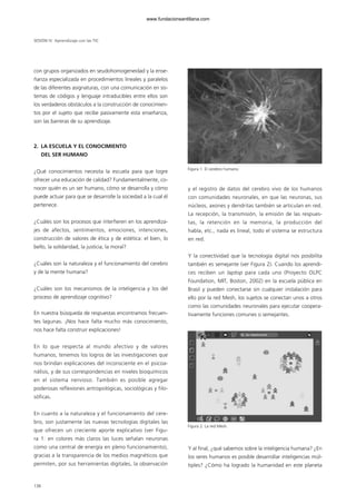 con grupos organizados en seudohomogeneidad y la ense-
ñanza especializada en procedimientos lineales y paralelos
de las diferentes asignaturas, con una comunicación en sis-
temas de códigos y lenguaje intraducibles entre ellos son
los verdaderos obstáculos a la construcción de conocimien-
tos por el sujeto que recibe pasivamente esta enseñanza,
son las barreras de su aprendizaje.
2. LA ESCUELA Y EL CONOCIMIENTO
DEL SER HUMANO
¿Qué conocimientos necesita la escuela para que logre
ofrecer una educación de calidad? Fundamentalmente, co-
nocer quién es un ser humano, cómo se desarrolla y cómo
puede actuar para que se desarrolle la sociedad a la cual él
pertenece.
¿Cuáles son los procesos que interfieren en los aprendiza-
jes de afectos, sentimientos, emociones, intenciones,
construcción de valores de ética y de estética: el bien, lo
bello, la solidaridad, la justicia, la moral?
¿Cuáles son la naturaleza y el funcionamiento del cerebro
y de la mente humana?
¿Cuáles son los mecanismos de la inteligencia y los del
proceso de aprendizaje cognitivo?
En nuestra búsqueda de respuestas encontramos frecuen-
tes lagunas. ¡Nos hace falta mucho más conocimiento,
nos hace falta construir explicaciones!
En lo que respecta al mundo afectivo y de valores
humanos, tenemos los logros de las investigaciones que
nos brindan explicaciones del inconsciente en el psicoa-
nálisis, y de sus correspondencias en niveles bioquímicos
en el sistema nervioso. También es posible agregar
poderosas reflexiones antropológicas, sociológicas y filo-
sóficas.
En cuanto a la naturaleza y el funcionamiento del cere-
bro, son justamente las nuevas tecnologías digitales las
que ofrecen un creciente aporte explicativo (ver Figu-
ra 1: en colores más claros las luces señalan neuronas
como una central de energía en pleno funcionamiento),
gracias a la transparencia de los medios magnéticos que
permiten, por sus herramientas digitales, la observación
y el registro de datos del cerebro vivo de los humanos
con comunidades neuronales, en que las neuronas, sus
núcleos, axones y dendritas también se articulan en red.
La recepción, la transmisión, la emisión de las respues-
tas, la retención en la memoria, la producción del
habla, etc., nada es lineal, todo el sistema se estructura
en red.
Y la conectividad que la tecnología digital nos posibilita
también es semejante (ver Figura 2). Cuando los aprendi-
ces reciben un laptop para cada uno (Proyecto OLPC
Foundation, MIT, Boston, 2002) en la escuela pública en
Brasil y pueden conectarse sin cualquier instalación para
ello por la red Mesh, los sujetos se conectan unos a otros
como las comunidades neuronales para ejecutar coopera-
tivamente funciones comunes o semejantes.
Y al final, ¿qué sabemos sobre la inteligencia humana? ¿En
los seres humanos es posible desarrollar inteligencias múl-
tiples? ¿Cómo ha logrado la humanidad en este planeta
SESIÓN IV Aprendizaje con las TIC
138
Figura 1. El cerebro humano.
Figura 2. La red Mesh.
102958_XXII_SEM_MONOGRAFICA.qxd 26/1/08 02:03 Página 138
www.fundacionsantillana.com
 