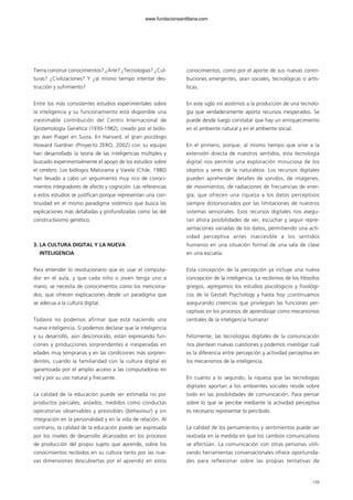 Tierra construir conocimientos? ¿Arte? ¿Tecnologías? ¿Cul-
turas? ¿Civilizaciones? Y ¿al mismo tiempo intentar des-
trucción y sufrimiento?
Entre los más consistentes estudios experimentales sobre
la inteligencia y su funcionamiento está disponible una
inestimable contribución del Centro Internacional de
Epistemología Genética (1930-1982), creado por el biólo-
go Jean Piaget en Suiza. En Harvard, el gran psicólogo
Howard Gardner (Proyecto ZERO, 2002) con su equipo
han desarrollado la teoría de las inteligencias múltiples y
buscado experimentalmente el apoyo de los estudios sobre
el cerebro. Los biólogos Maturama y Varela (Chile, 1980)
han llevado a cabo un seguimiento muy rico de conoci-
mientos integradores de afecto y cognición. Las referencias
a estos estudios se justifican porque representan una con-
tinuidad en el mismo paradigma sistémico que busca las
explicaciones más detalladas y profundizadas como las del
constructivismo genético.
3. LA CULTURA DIGITAL Y LA NUEVA
INTELIGENCIA
Para entender lo revolucionario que es usar el computa-
dor en el aula, y que cada niño o joven tenga uno a
mano, se necesita de conocimientos como los menciona-
dos, que ofrecen explicaciones desde un paradigma que
se adecua a la cultura digital.
Todavía no podemos afirmar que está naciendo una
nueva inteligencia. Sí podemos declarar que la inteligencia
y su desarrollo, aún desconocido, están expresando fun-
ciones y producciones sorprendentes e inesperadas en
edades muy tempranas y en las condiciones más sorpren-
dentes, cuando la familiaridad con la cultura digital es
garantizada por el amplio acceso a las computadoras en
red y por su uso natural y frecuente.
La calidad de la educación puede ser estimada no por
productos parciales, aislados, medidos como conductas
operatorias observables y previsibles (behaviour) y sin
integración en la personalidad y en la vida de relación. Al
contrario, la calidad de la educación puede ser expresada
por los niveles de desarrollo alcanzados en los procesos
de producción del propio sujeto que aprende, sobre los
conocimientos recibidos en su cultura tanto por las nue-
vas dimensiones descubiertas por el aprendiz en estos
conocimientos, como por el aporte de sus nuevas contri-
buciones emergentes, sean sociales, tecnológicas o artís-
ticas.
En este siglo XXI asistimos a la producción de una tecnolo-
gía que verdaderamente aporta recursos inesperados. Se
puede desde luego constatar que hay un enriquecimiento
en el ambiente natural y en el ambiente social.
En el primero, porque, al mismo tiempo que sirve a la
extensión directa de nuestros sentidos, esta tecnología
digital nos permite una exploración minuciosa de los
objetos y seres de la naturaleza. Los recursos digitales
pueden aprehender detalles de sonidos, de imágenes,
de movimientos, de radiaciones de frecuencias de ener-
gía, que ofrecen una riqueza a los datos perceptivos
siempre distorsionados por las limitaciones de nuestros
sistemas sensoriales. Esos recursos digitales nos asegu-
ran ahora posibilidades de ver, escuchar y seguir repre-
sentaciones variadas de los datos, permitiendo una acti-
vidad perceptiva antes inaccesible a los sentidos
humanos en una situación formal de una sala de clase
en una escuela.
Esta concepción de la percepción ya incluye una nueva
concepción de la inteligencia. La recibimos de los filósofos
griegos, agregamos los estudios psicológicos y fisiológi-
cos de la Gestalt Psychology y hasta hoy ¡continuamos
asegurando creencias que privilegian las funciones per-
ceptivas en los procesos de aprendizaje como mecanismos
centrales de la inteligencia humana!
Felizmente, las tecnologías digitales de la comunicación
nos plantean nuevas cuestiones y podemos investigar cuál
es la diferencia entre percepción y actividad perceptiva en
los mecanismos de la inteligencia.
En cuanto a lo segundo, la riqueza que las tecnologías
digitales aportan a los ambientes sociales reside sobre
todo en las posibilidades de comunicación. Para pensar
sobre lo que se percibe mediante la actividad perceptiva
es necesario representar lo percibido.
La calidad de los pensamientos y sentimientos puede ser
realzada en la medida en que los cambios comunicativos
se efectúan. La comunicación con otras personas utili-
zando herramientas conversacionales ofrece oportunida-
des para reflexionar sobre las propias tentativas de
139
102958_XXII_SEM_MONOGRAFICA.qxd 26/1/08 02:03 Página 139
www.fundacionsantillana.com
 