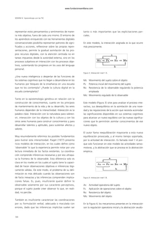 representar estos pensamientos y sentimientos de mane-
ra más objetiva, fuera de cada uno mismo. El entorno de
los aprendices enriquecido con las herramientas digitales
conversacionales posibilita representar patrones de signi-
ficados y acciones, reflexionar sobre las propias repre-
sentaciones, permite la gradual asimilación de los pro-
pios recursos digitales, con la atención centrada no en
tareas impuestas desde la autoridad externa, sino en los
procesos subjetivos en interacción con los procesos obje-
tivos, sustentando los progresos en los usos del lenguaje
personal.
¿Una nueva inteligencia o despertar de las funciones de
los sistemas cognitivos que no llegan a desarrollarse en los
humanos por bloqueo de la enseñanza en una escuela
que no los contempla? ¿Puede la cultura digital en la
escuela contemplarlos?
Tanto en la epistemología genética en relación con la
construcción de conocimientos, cuanto en los principios
de mantenimiento de la vida y de su desarrollo, los seres
humanos dependen de la interactividad. Interacción es la
palabra clave. Interacción con la naturaleza para sobrevi-
vir, interacción con los objetos de la cultura y con los
otros seres humanos para construir conocimientos y para
desarrollar talentos y aptitudes, para sustentar afectos y
valores.
Muy resumidamente referimos los posibles fundamentos
para ilustrar esta interactividad. Piaget (1977) presenta
ricos modelos de interacción, en los cuales define como
‘observable’ lo que la experiencia permite notar por una
lectura inmediata de los factos existentes. La coordina-
ción comprende inferencias necesarias y por eso ultrapa-
sa la frontera de lo observable. Esta diferencia solo es
clara en los niveles en los cuales el sujeto tiene la capaci-
dad de hacer observaciones objetivas e inferencias lógi-
camente válidas. De este modo, el problema de su deli-
mitación es más delicado cuando las observaciones son
de facto inexactas y las inferencias comprenden implica-
ciones falsas. Es, pues, insuficiente querer definir lo
observable solamente por sus caracteres perceptivos,
porque el sujeto puede creer observar lo que, en reali-
dad, no percibe.
También es insuficiente caracterizar las coordinaciones
por su formulación verbal, adecuada o maculada con
errores, dado que las inferencias implícitas suelen ser
tanto o más importantes que las explicitaciones par-
ciales.
En este modelo, la interacción asignada es la que ocurre
más precozmente.
Figura 3. Interacción nivel 1 A.
Ms: Movimiento del sujeto sobre el objeto
Ps: Potencia inicial del movimiento del sujeto
Ro: Resistencia de lo observable regulando la potencia
empleada
Mo: Movimiento regulado de lo observable
Este modelo (Figura 3) sirve para analizar el proceso inte-
ractivo, sus desequilibrios en la asimilación de una nove-
dad y las regulaciones de la acción que necesita acomodar
las significaciones disponibles en sus sistemas cognitivos
para alcanzar un nuevo equilibrio con las nuevas significa-
ciones que le permitirán asimilar conocimientos de ese
nuevo objeto.
El autor llama reequilibración mayorante a esta nueva
equilibración provocada, y al mismo tiempo soportada,
por la actividad de interacción. Es llamada nivel 1 A por-
que solo funcionan en este modelo las actividades senso-
motoras, y la abstracción que se procesa es la abstracción
empírica.
Figura 4. Interacción nivel 1 B.
As: Actividad operatoria del sujeto
Fs: Aplicación de operaciones sobre el objeto
Ro: Resistencia del objeto
Mo: Movimiento del objeto
En la Figura 4, los mecanismos presentes en la interacción
son la regulación operatoria inicial y la abstracción seudo-
140
SESIÓN IV Aprendizaje con las TIC
102958_XXII_SEM_MONOGRAFICA.qxd 26/1/08 02:03 Página 140
www.fundacionsantillana.com
 