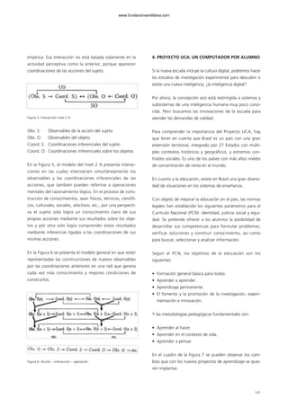 empírica. Esa interacción no está basada solamente en la
actividad perceptiva como la anterior, porque aparecen
coordinaciones de las acciones del sujeto.
Figura 5. Interacción nivel 2 A.
Obs. S: Observables de la acción del sujeto
Obs. O: Observables del objeto
Coord. S: Coordinaciones inferenciales del sujeto
Coord. O: Coordinaciones inferenciales sobre los objetos
En la Figura 5, el modelo del nivel 2 A presenta interac-
ciones en las cuales intervienen simultáneamente los
observables y las coordinaciones inferenciales de las
acciones, que también pueden referirse a operaciones
mentales del razonamiento lógico. En el proceso de cons-
trucción de conocimientos, sean físicos, técnicos, científi-
cos, culturales, sociales, afectivos, etc., por una perspecti-
va el sujeto solo logra un conocimiento claro de sus
propias acciones mediante sus resultados sobre los obje-
tos y por otra solo logra comprender estos resultados
mediante inferencias ligadas a las coordinaciones de sus
mismas acciones.
En la Figura 6 se presenta el modelo general en que están
representadas las construcciones de nuevos observables
por las coordinaciones anteriores en una red que genera
cada vez más conocimiento y mejores condiciones de
construirlos.
Figura 6. Acción – interacción – operación.
4. PROYECTO UCA: UN COMPUTADOR POR ALUMNO
Si la nueva escuela incluye la cultura digital, podremos hacer
los estudios de investigación experimental para descubrir si
existe una nueva inteligencia, ¿la inteligencia digital?
Por ahora, la concepción aún está restringida a sistemas y
subsistemas de una inteligencia humana muy poco cono-
cida. Pero buscamos las innovaciones de la escuela para
atender las demandas de calidad.
Para comprender la importancia del Proyecto UCA, hay
que tener en cuenta que Brasil es un país con una gran
extensión territorial, integrado por 27 Estados con múlti-
ples contextos históricos y geográficos, y extremos con-
trastes sociales. Es uno de los países con más altos niveles
de concentración de renta en el mundo.
En cuanto a la educación, existe en Brasil una gran diversi-
dad de situaciones en los sistemas de enseñanza.
Con objeto de mejorar la educación en el país, las normas
legales han establecido los siguientes parámetros para el
Currículo Nacional (PCN): identidad, justicia social y equi-
dad. Se pretende ofrecer a los alumnos la posibilidad de
desarrollar sus competencias para formular problemas,
verificar soluciones y construir conocimiento, así como
para buscar, seleccionar y analizar información.
Según el PCN, los objetivos de la educación son los
siguientes:
• Formación general básica para todos.
• Aprender a aprender.
• Aprendizaje permanente.
• El fomento y la promoción de la investigación, experi-
mentación e innovación.
Y las metodologías pedagógicas fundamentales son:
• Aprender al hacer.
• Aprender en el contexto de vida.
• Aprender a pensar.
En el cuadro de la Figura 7 se pueden observar los cam-
bios que con los nuevos proyectos de aprendizaje se quie-
ren implantar.
141
102958_XXII_SEM_MONOGRAFICA.qxd 26/1/08 02:03 Página 141
www.fundacionsantillana.com
 
