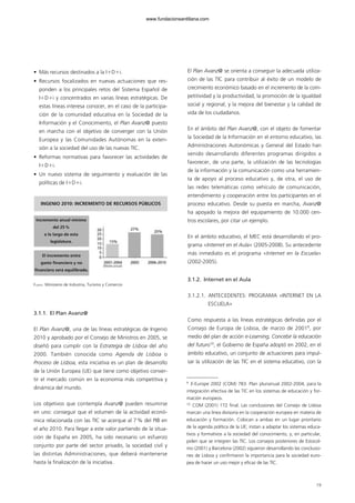 • Más recursos destinados a la IϩDϩi.
• Recursos focalizados en nuevas actuaciones que res-
ponden a los principales retos del Sistema Español de
IϩDϩi y concentrados en varias líneas estratégicas. De
estas líneas interesa conocer, en el caso de la participa-
ción de la comunidad educativa en la Sociedad de la
Información y el Conocimiento, el Plan Avanz@ puesto
en marcha con el objetivo de converger con la Unión
Europea y las Comunidades Autónomas en la exten-
sión a la sociedad del uso de las nuevas TIC.
• Reformas normativas para favorecer las actividades de
IϩDϩi.
• Un nuevo sistema de seguimiento y evaluación de las
políticas de IϩDϩi.
3.1.1. El Plan Avanz@
El Plan Avanz@, una de las líneas estratégicas de Ingenio
2010 y aprobado por el Consejo de Ministros en 2005, se
diseñó para cumplir con la Estrategia de Lisboa del año
2000. También conocida como Agenda de Lisboa o
Proceso de Lisboa, esta iniciativa es un plan de desarrollo
de la Unión Europea (UE) que tiene como objetivo conver-
tir el mercado común en la economía más competitiva y
dinámica del mundo.
Los objetivos que contempla Avanz@ pueden resumirse
en uno: conseguir que el volumen de la actividad econó-
mica relacionada con las TIC se acerque al 7% del PIB en
el año 2010. Para llegar a este valor partiendo de la situa-
ción de España en 2005, ha sido necesario un esfuerzo
conjunto por parte del sector privado, la sociedad civil y
las distintas Administraciones, que deberá mantenerse
hasta la finalización de la iniciativa.
El Plan Avanz@ se orienta a conseguir la adecuada utiliza-
ción de las TIC para contribuir al éxito de un modelo de
crecimiento económico basado en el incremento de la com-
petitividad y la productividad, la promoción de la igualdad
social y regional, y la mejora del bienestar y la calidad de
vida de los ciudadanos.
En el ámbito del Plan Avanz@, con el objeto de fomentar
la Sociedad de la Información en el entorno educativo, las
Administraciones Autonómicas y General del Estado han
venido desarrollando diferentes programas dirigidos a
favorecer, de una parte, la utilización de las tecnologías
de la información y la comunicación como una herramien-
ta de apoyo al proceso educativo y, de otra, el uso de
las redes telemáticas como vehículo de comunicación,
entendimiento y cooperación entre los participantes en el
proceso educativo. Desde su puesta en marcha, Avanz@
ha apoyado la mejora del equipamiento de 10.000 cen-
tros escolares, por citar un ejemplo.
En el ámbito educativo, el MEC está desarrollando el pro-
grama «Internet en el Aula» (2005-2008). Su antecedente
más inmediato es el programa «Internet en la Escuela»
(2002-2005).
3.1.2. Internet en el Aula
3.1.2.1. ANTECEDENTES: PROGRAMA «INTERNET EN LA
ESCUELA»
Como respuesta a las líneas estratégicas definidas por el
Consejo de Europa de Lisboa, de marzo de 20019
, por
medio del plan de acción e-Learning, Concebir la educación
del futuro10
, el Gobierno de España adoptó en 2002, en el
ámbito educativo, un conjunto de actuaciones para impul-
sar la utilización de las TIC en el sistema educativo, con la
19
FUENTE: Ministerio de Industria, Turismo y Comercio
INGENIO 2010: INCREMENTO DE RECURSOS PÚBLICOS
Incremento anual mínimo
del 25%
a lo largo de esta
legislatura.
El incremento entre
gasto financiero y no
financiero será equilibrado.
9
E-Europe 2002 (COM) 783. Plan plurianual 2002-2004, para la
integración efectiva de las TIC en los sistemas de educación y for-
mación europeos.
10
COM (2001) 172 final. Las conclusiones del Consejo de Lisboa
marcan una línea divisoria en la cooperación europea en materia de
educación y formación. Colocan a ambas en un lugar prioritario
de la agenda política de la UE; instan a adaptar los sistemas educa-
tivos y formativos a la sociedad del conocimiento, y, en particular,
piden que se integren las TIC. Los consejos posteriores de Estocol-
mo (2001) y Barcelona (2002) siguieron desarrollando las conclusio-
nes de Lisboa y confirmaron la importancia para la sociedad euro-
pea de hacer un uso mejor y eficaz de las TIC.
102958_XXII_SEM_MONOGRAFICA.qxd 26/1/08 02:03 Página 19
www.fundacionsantillana.com
 