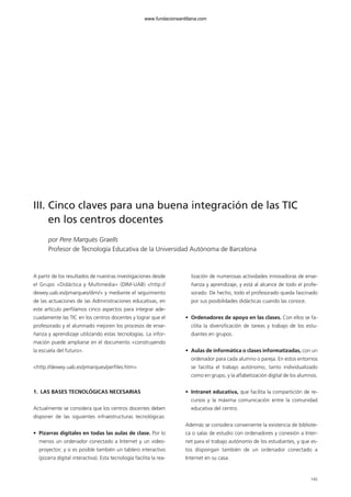 145
III. Cinco claves para una buena integración de las TIC
en los centros docentes
por Pere Marquès Graells
Profesor de Tecnología Educativa de la Universidad Autónoma de Barcelona
A partir de los resultados de nuestras investigaciones desde
el Grupo «Didáctica y Multimedia» (DIM-UAB) <http://
dewey.uab.es/pmarques/dim/> y mediante el seguimiento
de las actuaciones de las Administraciones educativas, en
este artículo perfilamos cinco aspectos para integrar ade-
cuadamente las TIC en los centros docentes y lograr que el
profesorado y el alumnado mejoren los procesos de ense-
ñanza y aprendizaje utilizando estas tecnologías. La infor-
mación puede ampliarse en el documento «construyendo
la escuela del futuro».
<http://dewey.uab.es/pmarques/perfiles.htm>
1. LAS BASES TECNOLÓGICAS NECESARIAS
Actualmente se considera que los centros docentes deben
disponer de las siguientes infraestructuras tecnológicas:
• Pizarras digitales en todas las aulas de clase. Por lo
menos un ordenador conectado a Internet y un video-
proyector; y si es posible también un tablero interactivo
(pizarra digital interactiva). Esta tecnología facilita la rea-
lización de numerosas actividades innovadoras de ense-
ñanza y aprendizaje, y está al alcance de todo el profe-
sorado. De hecho, todo el profesorado queda fascinado
por sus posibilidades didácticas cuando las conoce.
• Ordenadores de apoyo en las clases. Con ellos se fa-
cilita la diversificación de tareas y trabajo de los estu-
diantes en grupos.
• Aulas de informática o clases informatizadas, con un
ordenador para cada alumno o pareja. En estos entornos
se facilita el trabajo autónomo, tanto individualizado
como en grupo, y la alfabetización digital de los alumnos.
• Intranet educativa, que facilita la compartición de re-
cursos y la máxima comunicación entre la comunidad
educativa del centro.
Además se considera conveniente la existencia de bibliote-
ca o salas de estudio con ordenadores y conexión a Inter-
net para el trabajo autónomo de los estudiantes, y que es-
tos dispongan también de un ordenador conectado a
Internet en su casa.
102958_XXII_SEM_MONOGRAFICA.qxd 26/1/08 02:03 Página 145
www.fundacionsantillana.com
 