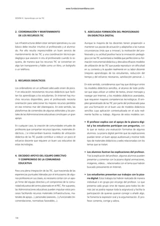 2. COORDINACIÓN Y MANTENIMIENTO
DE LOS RECURSOS TIC
Las infraestructuras deben estar siempre operativas y su uso
básico debe resultar intuitivo al profesorado y al alumna-
do. Por ello resulta imprescindible un buen servicio de
mantenimiento de las TIC y una coordinación técnico-pe-
dagógica que asesore in situ al profesorado cuando lo re-
quiera, de manera que los recursos TIC se conviertan en
algo tan transparente y fiable como un libro, un bolígrafo
o un teléfono.
3. RECURSOS DIDÁCTICOS
Los ordenadores sin un software adecuado sirven de poco.
Y en educación necesitamos recursos didácticos que facili-
ten los aprendizajes a los estudiantes. En Internet hay mu-
chos recursos disponibles, pero el profesorado necesita
orientación para seleccionar los mejores recursos perdidos
en ese inmenso mar del ciberespacio. En este sentido, las
plataformas de contenidos de algunas editoriales y los por-
tales de las Administraciones educativas constituyen un gran
apoyo.
En cualquier caso, la creación de comunidades virtuales de
profesores que compartan recursos (apuntes, materiales di-
dácticos...) e intercambien buenos modelos de utilización
didáctica de las TIC puede contribuir a reducir un poco el
esfuerzo docente que requiere un buen uso educativo de
estas tecnologías.
4. DECIDIDO APOYO DEL EQUIPO DIRECTIVO
Y COMPROMISO DE LA COMUNIDAD
EDUCATIVA
Para una plena integración de las TIC, que trascienda de las
experiencias puntuales lideradas por el entusiasmo de algu-
nos profesores en sus clases, es necesario contar con un apo-
yo firme del equipo directivo y el compromiso de la comu-
nidad educativa del centro plasmado en el PEC. Por supuesto,
las Administraciones educativas pueden impulsar estos pro-
cesos facilitando recursos materiales (infraestructuras, ma-
teriales de apoyo...), personales (asesores...) y funcionales (re-
comendaciones, normativas favorables...).
5. ADECUADA FORMACIÓN DEL PROFESORADO
EN DIDÁCTICA DIGITAL
Aunque la mayoría de los docentes tienen propensión a
mantener sus pautas de actuación y adaptarlas a las nuevas
circunstancias (más que a innovar), la motivación del pro-
fesorado y su actitud positiva hacia la innovación pedagó-
gica con las TIC aumentará a medida que perfeccione su for-
mación instrumental-didáctica y descubra eficaces modelos
de utilización de las TIC que pueda reproducir sin dificultad
en su contexto y le ayuden realmente en su labor docente
(mejores aprendizajes de los estudiantes, reducción del
tiempo y del esfuerzo necesarios, satisfacción personal...).
En este sentido, consideramos que hay que distinguir entre
los modelos didácticos sencillos, al alcance de todo profe-
sor que sepa utilizar un editor de textos, enviar mensajes y
navegar por Internet, y los modelos didácticos avanzados,
que requieren mayores competencias tecnológicas. El em-
pleo generalizado de las TIC por parte del profesorado pasa
por una formación en el buen uso de modelos didácticos
sencillos cuya aplicación contextualizada en el aula real-
mente facilite su trabajo. Algunos de estos modelos son:
• El profesor explica con el apoyo de la pizarra digi-
tal y los estudiantes participan con preguntas, con
lo que se realiza una evaluación formativa de algunos
alumnos. La pizarra digital permite que las explicaciones
puedan tener un buen apoyo audiovisual y mostrar todo
tipo de materiales didácticos y webs relacionadas con los
temas que se tratan.
• Los alumnos ilustran las explicaciones del profesor.
Tras la explicación del profesor, algunos alumnos pueden
presentar y comentar con la pizarra digital animaciones,
imágenes, vídeos... relacionados con el tema que habrán
buscado previamente en Internet.
• Los estudiantes presentan sus trabajos con la piza-
rra digital. Estos trabajos los habrán realizado de manera
individual o en grupo por encargo del profesor. Lo que
presenta cada grupo sirve de repaso para todos los de-
más (así se podría repasar toda la asignatura) y facilita la
participación de quienes quieran corregir o añadir algo.
Se fomenta la expresión oral y la argumentación. El pro-
fesor comenta, corrige y valora.
146
SESIÓN IV Aprendizaje con las TIC
102958_XXII_SEM_MONOGRAFICA.qxd 26/1/08 02:03 Página 146
www.fundacionsantillana.com
 