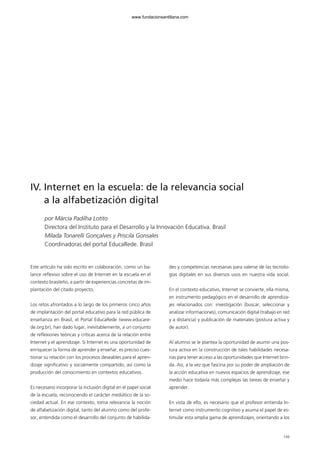 149
IV. Internet en la escuela: de la relevancia social
a la alfabetización digital
por Márcia Padilha Lotito
Directora del Instituto para el Desarrollo y la Innovación Educativa. Brasil
Mílada Tonarelli Gonçalves y Priscila Gonsales
Coordinadoras del portal EducaRede. Brasil
Este artículo ha sido escrito en colaboración, como un ba-
lance reflexivo sobre el uso de Internet en la escuela en el
contexto brasileño, a partir de experiencias concretas de im-
plantación del citado proyecto.
Los retos afrontados a lo largo de los primeros cinco años
de implantación del portal educativo para la red pública de
enseñanza en Brasil, el Portal EducaRede (www.educare-
de.org.br), han dado lugar, inevitablemente, a un conjunto
de reflexiones teóricas y críticas acerca de la relación entre
Internet y el aprendizaje. Si Internet es una oportunidad de
enriquecer la forma de aprender y enseñar, es preciso cues-
tionar su relación con los procesos deseables para el apren-
dizaje significativo y socialmente compartido, así como la
producción del conocimiento en contextos educativos.
Es necesario incorporar la inclusión digital en el papel social
de la escuela, reconociendo el carácter mediático de la so-
ciedad actual. En ese contexto, toma relevancia la noción
de alfabetización digital, tanto del alumno como del profe-
sor, entendida como el desarrollo del conjunto de habilida-
des y competencias necesarias para valerse de las tecnolo-
gías digitales en sus diversos usos en nuestra vida social.
En el contexto educativo, Internet se convierte, ella misma,
en instrumento pedagógico en el desarrollo de aprendiza-
jes relacionados con: investigación (buscar, seleccionar y
analizar informaciones), comunicación digital (trabajo en red
y a distancia) y publicación de materiales (postura activa y
de autor).
Al alumno se le plantea la oportunidad de asumir una pos-
tura activa en la construcción de tales habilidades necesa-
rias para tener acceso a las oportunidades que Internet brin-
da. Así, a la vez que fascina por su poder de ampliación de
la acción educativa en nuevos espacios de aprendizaje, ese
medio hace todavía más complejas las tareas de enseñar y
aprender.
En vista de ello, es necesario que el profesor entienda In-
ternet como instrumento cognitivo y asuma el papel de es-
timular esta amplia gama de aprendizajes, orientando a los
102958_XXII_SEM_MONOGRAFICA.qxd 26/1/08 02:03 Página 149
www.fundacionsantillana.com
 