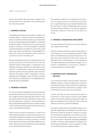 SESIÓN IV Aprendizaje con las TIC
alumnos para hacerlos aptos para buscar, publicar e inte-
ractuar en Internet con seguridad, crítica y autonomía den-
tro o fuera de la escuela.
1. APRENDER A BUSCAR
Enciclopedias, diccionarios, libros, websites, imágenes, ani-
maciones, vídeos… es tanta la información disponible en In-
ternet, en formatos y fuentes variados, que es fácil perder-
se entre las ventanas abiertas del navegador, en una especie
de laberinto digital. En ese escenario, las nuevas formas de
acceder y leer textos en enormes cantidades y codificados
en distintos lenguajes se convierten en un gran reto. ¿Cómo
llegar a algún sitio en ese laberinto? ¿Cómo establecer uni-
dad en ese universo de conexiones? ¿Cómo construir co-
nocimiento en ese mar de información?
Para que la búsqueda en Internet sea significativa en el pro-
ceso de construcción del conocimiento de los alumnos,
evitando el famoso «copiar y pegar», es importante una me-
todología orientada al desarrollo de aprendizajes relacio-
nados con la identificación y selección de informaciones
relevantes a partir de recursos cognitivos, tales como plan-
teamiento de hipótesis, análisis, comparación y síntesis, y
presupone otras habilidades: lectura de textos no lineales,
como hipertextos, y alfabetización en los códigos de los len-
guajes del entorno hipermedios.
2. APRENDER A PUBLICAR
Un recurso importante facilitado por Internet es la posibili-
dad de publicar documentos de cualquier tipo (texto, soni-
do o imagen) de forma organizada para el lector. Se pue-
den publicar desde soluciones sofisticadas o simples, como
las herramientas para construcción de sites personales o
blogs, desarrolladas especialmente para el público inexper-
to. Esta facilidad convierte la publicación en Internet en una
acción muy difundida actualmente.
Desde el punto de vista de la educación, se trata de una
oportunidad para ejercer la autoría entre los jóvenes, con-
virtiéndolos en productores y editores de contenidos propios
y de terceros. Publicar en Internet es, asimismo, una forma
de dar mayor alcance a los productos desarrollados en la es-
cuela, ofreciendo a alumnos y profesores la oportunidad de
actuar como promotores de cultura.
Para garantizar calidad en el uso educacional de este re-
curso, es necesario orientar a los alumnos a que constru-
yan un significado propio para la actividad de publicación
de contenidos en la web, entendiéndola como una opor-
tunidad creativa de interferir en una red que congrega co-
nocimientos, diferentes formas de ver y de estar en el
mundo.
3. APRENDER A COMUNICARSE DIGITALMENTE
El carácter interactivo de Internet es uno de los distintivos
más notables de este medio.
Entornos interactivos como foros, salas de charla, blogs y lis-
tas de discusión son los más populares de Internet. Todos
tienen la finalidad de poner a grupos de personas en con-
tacto, pero las características de cada uno los hacen más
adecuados a este o a aquel tipo de uso. Estos representan
una oportunidad para que los profesores trabajen con sus
alumnos las habilidades de comunicación y expresión y
sus particularidades en el medio digital.
4. APRENDER EN RED: COMUNIDADES
VIRTUALES
En la construcción colectiva, Internet siembra nuevas posi-
bilidades educativas, nuevos procedimientos y nuevas es-
tructuras que estimulan, provocan y facilitan la colaboración,
donde los conocimientos individuales son puestos en valor
y contribuyen a la construcción, que es del grupo.
La red es, ante todo, un instrumento de comunicación en-
tre personas, un lazo virtual en el que las comunidades
ayudan a sus miembros a aprender lo que quieren saber. Los
datos no representan sino la materia prima de un proceso
intelectual y social vivo, altamente elaborado.
Es necesario comprender las comunidades virtuales y su ca-
rácter de colaboración para utilizarlas con sentido común.
Ellas tienen el potencial de generar cambios en los proce-
sos de enseñanza y aprendizaje, en las formas de interac-
ción entre el que aprende y el que enseña, y en su relación
con el conocimiento, generando estrategias pedagógicas
inusitadas. Asimismo, pueden potenciar estrategias reco-
nocidas como importantes, como la cooperación, el regis-
tro y el sentido social de los trabajos escolares.
150
102958_XXII_SEM_MONOGRAFICA.qxd 26/1/08 02:03 Página 150
www.fundacionsantillana.com
 
