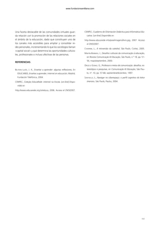 Una faceta destacable de las comunidades virtuales guar-
da relación con la promoción de las relaciones sociales en
el ámbito de la educación, dado que constituyen uno de
los canales más accesibles para ampliar y consolidar re-
des personales, incrementando lo que los sociólogos llaman
«capital social» y que determina las oportunidades cultura-
les, profesionales e incluso afectivas de las personas.
REFERENCIAS
BELTRÁN LLERA, J. A., Enseñar a aprender: algunas reflexiones, En
EDUCARED, Enseñar a aprender, Internet en educación, Madrid,
Fundación Telefónica, 2004.
CENPEC, Coleção EducaRede: Internet na Escola. [on-line] Dispo-
nible en
http://www.educarede.org.br/educa, 2006. Acceso el 29/3/2007.
CENPEC, Cuaderno de Orientación Didáctica para Informática Edu-
cativa. [on-line] Disponible en
http://www.educarede.info/poie/imagens/livro.jpg, 2007. Acceso
el 29/3/2007.
CHIAPINNI, L., A reinversão da catedral, São Paulo, Cortez, 2005.
MARTÍN-BARBERO, J., Desafios culturais da comunicação à educação,
en Revista Comunicação & Educação, São Paulo, n.º 18, pp. 51-
56, mayo/septiembre, 2000.
OROZCO GÓMEZ, G., Professor e meios de comunicação: desafios, es-
tereótipos e pesquisas, en Comunicação & Educação, São Pau-
lo, nº. 10, pp. 57-68, septiembre/diciembre, 1997.
SANTAELLA, L., Navegar no ciberespaço: o perfil cognitivo do leitor
imersivo, São Paulo, Paulus, 2004.
151
102958_XXII_SEM_MONOGRAFICA.qxd 26/1/08 02:03 Página 151
www.fundacionsantillana.com
 