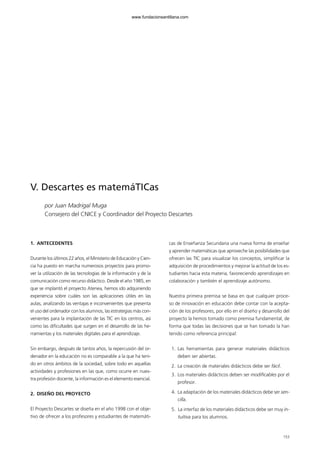 V. Descartes es matemáTICas
por Juan Madrigal Muga
Consejero del CNICE y Coordinador del Proyecto Descartes
1. ANTECEDENTES
Durante los últimos 22 años, el Ministerio de Educación y Cien-
cia ha puesto en marcha numerosos proyectos para promo-
ver la utilización de las tecnologías de la información y de la
comunicación como recurso didáctico. Desde el año 1985, en
que se implantó el proyecto Atenea, hemos ido adquiriendo
experiencia sobre cuáles son las aplicaciones útiles en las
aulas, analizando las ventajas e inconvenientes que presenta
el uso del ordenador con los alumnos, las estrategias más con-
venientes para la implantación de las TIC en los centros, así
como las dificultades que surgen en el desarrollo de las he-
rramientas y los materiales digitales para el aprendizaje.
Sin embargo, después de tantos años, la repercusión del or-
denador en la educación no es comparable a la que ha teni-
do en otros ámbitos de la sociedad, sobre todo en aquellas
actividades y profesiones en las que, como ocurre en nues-
tra profesión docente, la información es el elemento esencial.
2. DISEÑO DEL PROYECTO
El Proyecto Descartes se diseña en el año 1998 con el obje-
tivo de ofrecer a los profesores y estudiantes de matemáti-
cas de Enseñanza Secundaria una nueva forma de enseñar
y aprender matemáticas que aproveche las posibilidades que
ofrecen las TIC para visualizar los conceptos, simplificar la
adquisición de procedimientos y mejorar la actitud de los es-
tudiantes hacia esta materia, favoreciendo aprendizajes en
colaboración y también el aprendizaje autónomo.
Nuestra primera premisa se basa en que cualquier proce-
so de innovación en educación debe contar con la acepta-
ción de los profesores, por ello en el diseño y desarrollo del
proyecto la hemos tomado como premisa fundamental, de
forma que todas las decisiones que se han tomado la han
tenido como referencia principal:
1. Las herramientas para generar materiales didácticos
deben ser abiertas.
2. La creación de materiales didácticos debe ser fácil.
3. Los materiales didácticos deben ser modificables por el
profesor.
4. La adaptación de los materiales didácticos debe ser sen-
cilla.
5. La interfaz de los materiales didácticos debe ser muy in-
tuitiva para los alumnos.
153
102958_XXII_SEM_MONOGRAFICA.qxd 26/1/08 02:03 Página 153
www.fundacionsantillana.com
 