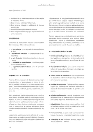 SESIÓN IV Aprendizaje con las TIC
6. La interfaz de los materiales didácticos no debe desviar
la atención al alumno.
7. Debe ofrecerse la totalidad del currículo.
8. Debe fomentar el trabajo en colaboración de alumnos
y profesores.
9. La difusión del proyecto debe ser universal.
10. Debe compensarse el trabajo que requiere el cambio a
un nuevo sistema.
3. DESARROLLO
El desarrollo del proyecto tiene marcadas cinco líneas bien
diferenciadas que deben estar coordinadas:
1. La herramienta. Es un generador de escenas (applets
de Java).
2. Los materiales didácticos. Se han desarrollado en for-
mato HTML.
3. La web Descartes. Materiales para profesores, alumnos
y padres.
4. La formación de los profesores. Difusión del proyec-
to con cursos a distancia.
5. La experimentación en el aula. Curso de formación
específico.
4. LAS ESCENAS DE DESCARTES
Podemos definir una escena de Descartes como una pi-
zarra electrónica en la que subyace un sistema de refe-
rencia cartesiano interactivo en el que se pueden confi-
gurar y emplear todos los elementos habituales: origen,
ejes, cuadrantes, cuadrícula, puntos, coordenadas, vec-
tores, etc.
Sobre la escena se pueden representar curvas y gráficas
dadas por sus ecuaciones, tanto en forma explícita como
implícita; en particular permite representar las gráficas de
todas las funciones que habitualmente se utilizan en la en-
señanza secundaria, tanto en coordenadas cartesianas
como en paramétricas. Se muestran aplicaciones donde
también se hacen representaciones en coordenadas po-
lares.
Los elementos que intervienen en la definición de las ecua-
ciones pueden ser parámetros modificables por el usuario,
lo que hace que las gráficas que se muestran cambien al mo-
dificar esos parámetros.
Dispone también de una poderosa herramienta de cálculo
que permite evaluar cualquier expresión matemática y es-
cribir tanto la expresión como el resultado en la escena.
Como ocurre en las representaciones gráficas, los elemen-
tos que intervienen en los cálculos pueden ser parámetros
modificables por el usuario, lo que hace que los resultados
que se muestran cambien al modificar esos parámetros.
También se pueden representar los elementos geométricos
elementales: puntos, segmentos, arcos, vectores, planos,
poliedros, etc. Como en los casos anteriores, estos elemen-
tos pueden depender de parámetros, de forma que la re-
presentación cambia cuando el usuario los modifica.
5. CARACTERÍSTICAS EDUCATIVAS
• Participación de los profesores de matemáticas. Tan-
to el applet como los materiales confeccionados con él
han sido diseñados y realizados por profesores de mate-
máticas.
• Diversidad metodológica. Cada autor ha tenido liber-
tad para dar a sus unidades el enfoque metodológico que
ha considerado más apropiado.
• Amplio ámbito de utilización. El conjunto de materia-
les desarrollados cubren un alto porcentaje del currículo
de la Enseñanza Secundaria.
• Facilidad de utilización. Cualquier profesor que sepa
navegar por Internet puede utilizar los materiales di-
dácticos de Descartes sin necesidad de aprender a pro-
gramar.
• Difusión con formación. Cualquier profesor que lo de-
see puede utilizar los materiales de los cursos de forma-
ción que hay disponibles libremente en la web.
• Adaptabilidad. Cada profesor puede modificar, elimi-
nar o añadir cualquier texto de la unidad, de las activi-
dades o de las escenas interactivas.
• Internacionalidad. El applet puede usarse en distintas
lenguas. Hay usuarios en casi todas las partes del mundo.
• Diversidad de uso. Profesores, alumnos, padres, for-
mación presencial, a distancia…
154
102958_XXII_SEM_MONOGRAFICA.qxd 26/1/08 02:03 Página 154
www.fundacionsantillana.com
 
