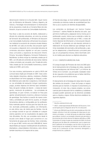 denominación Internet en la Escuela (IeE). Aquel mismo
año, los Ministerios de Educación, Cultura y Deporte y de
Ciencia y Tecnología instrumentalizaron la dinamización
de las actuaciones a través de un Convenio Marco de cola-
boración, al que se sumaron las Comunidades Autónomas.
Para llevar a cabo las acciones de diseño, elaboración y
difusión de contenidos educativos, así como las acciones
de formación del profesorado, el Ministerio de Educación
y las Comunidades Autónomas cofinanciaron las actuacio-
nes mediante la suscripción de convenios anuales bilatera-
les del MEC con cada una de ellas. Esta actuación signifi-
có la puesta a disposición de la comunidad educativa de
contenidos educativos digitales en red para cuarenta
áreas curriculares y asignaturas de Educación Infantil,
Primaria, Secundaria Obligatoria, Formación Profesional y
Bachillerato: la oferta incluye los materiales creados por el
MEC, con 28 webs de contenidos de otras tantas materias
y áreas curriculares, por una parte, y las 14 webs de conte-
nidos creadas por las Comunidades Autónomas y coordi-
nadas por el MEC, por la otra.
Con esta iniciativa, prácticamente se cubrió el 85 % del
currículo básico fijado por el Estado en 2001. Estos conte-
nidos digitales interactivos, abiertos, modulares y flexibles
se desarrollaron de forma agregada, en bloques y unida-
des didácticas para cada área o asignatura y nivel educati-
vo. Las actividades de evaluación incluyen cuestionarios,
juegos, pruebas objetivas de distintos tipos (verdadero-
falso, de opción múltiple, de relación…), tareas de investi-
gación, resolución de problemas… Las actividades de
aprendizaje, en gran número, se evalúan en línea para
aportar retroalimentación al alumno y afianzar el proceso
de aprendizaje. Para facilitar la creación de nuevos conte-
nidos y actividades por parte de los usuarios, se incluyen
herramientas abiertas y configurables por los profesores.
Estos materiales aportan recursos para tres tipos de usua-
rios: alumnado, profesorado y público, con información,
en este último caso, de interés para las familias. Una de
sus ventajas consiste en que son utilizables en cualquier
sistema operativo con los visualizadores de páginas web
más difundidos. Por ello, son accesibles tanto desde la
escuela como desde el hogar para convertirse en una
herramienta de apoyo para las familias. Estos contenidos,
en los que el MEC invirtió cerca de 4.500.000 €, fueron
desarrollados por equipos multidisciplinares de profesores,
diseñadores y desarrolladores informáticos, estos últimos
también docentes en la mayoría de los casos.
Al final de esta etapa, se inició también la producción de
contenidos con distintos niveles de accesibilidad para faci-
litar su uso a usuarios con distintas discapacidades.
Los contenidos se distribuyen con licencia Creative
Commons11
, sistema flexible de derechos de autor, que
permite la modificación y adaptación de los mismos por el
profesorado usuario, licencia que se extiende a todos los
contenidos digitales producidos por el MEC a través del
Centro Nacional de Información y Comunicación Educati-
va (CNICE)12
: se pretendió con esta decisión estimular la
elaboración de recursos didácticos que satisfagan las dis-
tintas necesidades del alumnado y del profesorado, y apo-
yar las adaptaciones y diversificaciones curriculares para
que, en una perspectiva inclusiva, todo el alumnado cuen-
te con medios para alcanzar sus objetivos educativos.
3.1.2.2. CONTEXTO EUROPEO DEL PLAN
El Consejo Europeo de Primavera de marzo de 2005 apro-
bó el relanzamiento de la Estrategia de Lisboa, siguiendo
las recomendaciones del Informe Kok13
y el Informe de
Síntesis de la Comisión. Las principales novedades tratan
de dar respuesta a los problemas que se habían identifica-
do en el funcionamiento de la misma.
El relanzamiento de la Estrategia de Lisboa tiene tres gran-
des ámbitos de actuación: i) hacer de Europa un espacio
atractivo para la inversión; ii) impulsar el conocimiento y la
innovación; iii) crear más y mejores empleos. Las conse-
cuencias para la educación de los ciudadanos y ciudadanas
europeos pueden apreciarse por las directrices acordadas
para su impulso y mejora. Dichas directrices establecen los
siguientes objetivos:
DOCUMENTO BÁSICO Las TIC en la educación: panorama internacional y situación española
20
11
http://es.creativecommons.org/
12
CNICE: unidad especializada del Ministerio de Educación y Cien-
cia de España para la integración de las TIC en la educación.
13
Informe de 2004 del Grupo de alto nivel presidido por Wim Kok
titulado «Afrontar el reto de la estrategia de Lisboa para el creci-
miento y el empleo». La misión del grupo era seleccionar medidas
que pudieran constituir una estrategia coherente que permitiera a
las economías de la Unión alcanzar los objetivos definidos en 2000.
Transmitido al Consejo Europeo de noviembre de 2004, el informe
del grupo puso de relieve dos constataciones: que es urgente ace-
lerar la aplicación de la estrategia y que los retos a los que se en-
frenta Europa se han ampliado con relación a los de 2000, en par-
ticular por la combinación de bajo crecimiento demográfico y
envejecimiento de su población.
102958_XXII_SEM_MONOGRAFICA.qxd 26/1/08 02:03 Página 20
www.fundacionsantillana.com
 